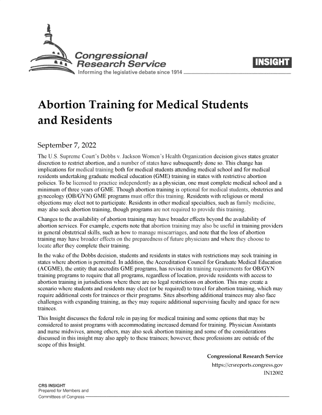 handle is hein.crs/goveisp0001 and id is 1 raw text is: Congressional                                                    ____
*       Research Service
Abortion Training for Medical Students
and Residents
September 7, 2022
The U.S. Supreme Court's Dobbs v. Jackson Women's Health Organization decision gives states greater
discretion to restrict abortion, and a number of states have subsequently done so. This change has
implications for medical training both for medical students attending medical school and for medical
residents undertaking graduate medical education (GME) training in states with restrictive abortion
policies. To be licensed to practice independently as a physician, one must complete medical school and a
minimum of three years of GME. Though abortion training is optional for medical students, obstetrics and
gynecology (OB/GYN) GME programs must offer this training. Residents with religious or moral
objections may elect not to participate. Residents in other medical specialties, such as family medicine,
may also seek abortion training, though programs are not required to provide this training.
Changes to the availability of abortion training may have broader effects beyond the availability of
abortion services. For example, experts note that abortion training may also be useful in training providers
in general obstetrical skills, such as how to manage miscarriages, and note that the loss of abortion
training may have broader effects on the preparedness of future physicians and where they choose to
locate after they complete their training.
In the wake of the Dobbs decision, students and residents in states with restrictions may seek training in
states where abortion is permitted. In addition, the Accreditation Council for Graduate Medical Education
(ACGME), the entity that accredits GME programs, has revised its training requirements for OB/GYN
training programs to require that all programs, regardless of location, provide residents with access to
abortion training in jurisdictions where there are no legal restrictions on abortion. This may create a
scenario where students and residents may elect (or be required) to travel for abortion training, which may
require additional costs for trainees or their programs. Sites absorbing additional trainees may also face
challenges with expanding training, as they may require additional supervising faculty and space for new
trainees.
This Insight discusses the federal role in paying for medical training and some options that may be
considered to assist programs with accommodating increased demand for training. Physician Assistants
and nurse midwives, among others, may also seek abortion training and some of the considerations
discussed in this insight may also apply to these trainees; however, these professions are outside of the
scope of this Insight.
Congressional Research Service
https://crsreports.congress.gov
IN12002
CRS INSIGHT
Prepared for Members and
Committees of Congress


