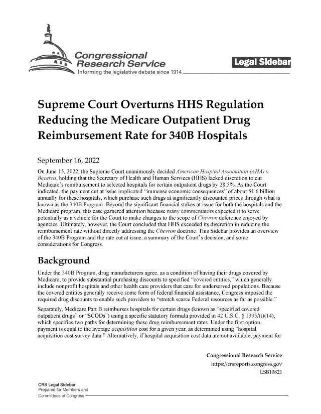 handle is hein.crs/goveivh0001 and id is 1 raw text is: Congressional
R .fesearch Service
Supreme Court Overturns HHS Regulation
Reducing the Medicare Outpatient Drug
Reimbursement Rate for 340B Hospitals
September 16, 2022
On June 15, 2022, the Supreme Court unanimously decided American Hospital Association (AHA) v.
Becerra, holding that the Secretary of Health and Human Services (HHS) lacked discretion to cut
Medicare's reimbursement to selected hospitals for certain outpatient drugs by 28.5%. As the Court
indicated, the payment cut at issue implicated immense economic consequences of about $1.6 billion
annually for these hospitals, which purchase such drugs at significantly discounted prices through what is
known as the 340B Program. Beyond the significant financial stakes at issue for both the hospitals and the
Medicare program, this case garnered attention because many commentators expected it to serve
potentially as a vehicle for the Court to make changes to the scope of Chevron deference enjoyed by
agencies. Ultimately, however, the Court concluded that HHS exceeded its discretion in reducing the
reimbursement rate without directly addressing the Chevron doctrine. This Sidebar provides an overview
of the 340B Program and the rate cut at issue, a summary of the Court's decision, and some
considerations for Congress.
Background
Under the 340B Program, drug manufacturers agree, as a condition of having their drugs covered by
Medicare, to provide substantial purchasing discounts to specified covered entities, which generally
include nonprofit hospitals and other health care providers that care for underserved populations. Because
the covered entities generally receive some form of federal financial assistance, Congress imposed the
required drug discounts to enable such providers to stretch scarce Federal resources as far as possible.
Separately, Medicare Part B reimburses hospitals for certain drugs (known as specified covered
outpatient drugs or SCODs) using a specific statutory formula provided in 42 U.S.C. @ 13951(t)(14),
which specifies two paths for determining these drug reimbursement rates. Under the first option,
payment is equal to the average acquisition cost for a given year, as determined using hospital
acquisition cost survey data. Alternatively, if hospital acquisition cost data are not available, payment for
Congressional Research Service
https://crsreports.congress.gov
LSB10821
CRS Legal Sidebar
Prepared for Members and
Committees of Congress


