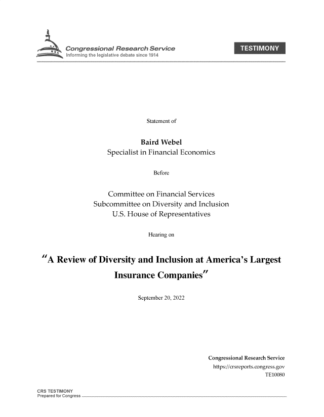 handle is hein.crs/goveiwi0001 and id is 1 raw text is: Congressional Research Service               TES|ON
Statement of
Baird Webel
Specialist in Financial Economics
Before
Committee on Financial Services
Subcommittee on Diversity and Inclusion
U.S. House of Representatives
Hearing on
A Review of Diversity and Inclusion at America's Largest
Insurance Companies
September 20, 2022

Congressional Research Service
https://crsreports. congress.gov
TE10080

CRS TESTIMONY
Prepared for Cong~'es~


