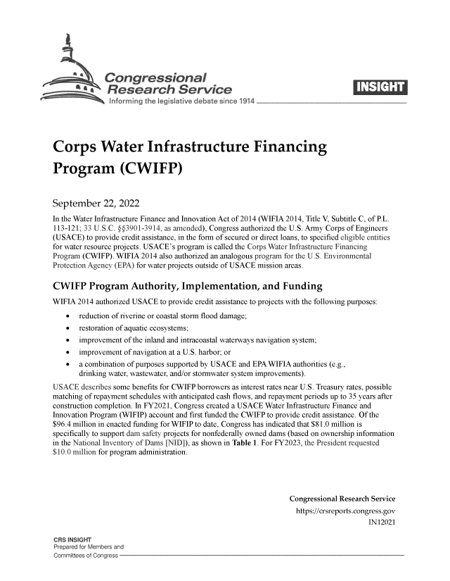 handle is hein.crs/goveiwx0001 and id is 1 raw text is: Congressional                                                     ____
'.Research Service
Corps Water Infrastructure Financing
Program (CWIFP)
September 22, 2022
In the Water Infrastructure Finance and Innovation Act of 2014 (WIFIA 2014, Title V, Subtitle C, of P.L.
113-121; 33 U.S.C. §§3901-3914, as amended), Congress authorized the U.S. Army Corps of Engineers
(USACE) to provide credit assistance, in the form of secured or direct loans, to specified eligible entities
for water resource projects. USACE's program is called the Corps Water Infrastructure Financing
Program (CWIFP). WIFIA 2014 also authorized an analogous program for the U.S. Environmental
Protection Agency (EPA) for water projects outside of USACE mission areas.
CWIFP Program Authority, Implementation, and Funding
WIFIA 2014 authorized USACE to provide credit assistance to projects with the following purposes:
 reduction of riverine or coastal storm flood damage;
 restoration of aquatic ecosystems;
 improvement of the inland and intracoastal waterways navigation system;
 improvement of navigation at a U.S. harbor; or
 a combination of purposes supported by USACE and EPA WIFIA authorities (e.g.,
drinking water, wastewater, and/or stormwater system improvements).
USACE describes some benefits for CWIFP borrowers as interest rates near U.S. Treasury rates, possible
matching of repayment schedules with anticipated cash flows, and repayment periods up to 35 years after
construction completion. In FY2021, Congress created a USACE Water Infrastructure Finance and
Innovation Program (WIFIP) account and first funded the CWIFP to provide credit assistance. Of the
$96.4 million in enacted funding for WIFIP to date, Congress has indicated that $81.0 million is
specifically to support dam safety projects for nonfederally owned dams (based on ownership information
in the National Inventory of Dams [NID]), as shown in Table 1. For FY2023, the President requested
$10.0 million for program administration.
Congressional Research Service
https://crsreports.congress.gov
IN12021
CRS INSIGHT
Prepared for Members and
Committees of Congress


