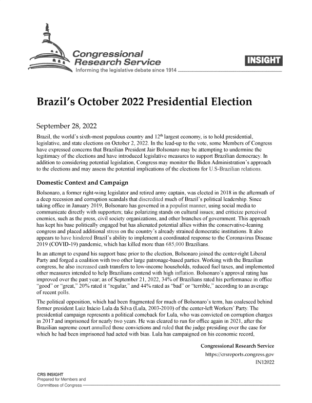 handle is hein.crs/goveixp0001 and id is 1 raw text is: Congressional                                                    ____
~ ~Research Service
Brazil's October 2022 Presidential Election
September 28, 2022
Brazil, the world's sixth-most populous country and 12th largest economy, is to hold presidential,
legislative, and state elections on October 2, 2022. In the lead-up to the vote, some Members of Congress
have expressed concerns that Brazilian President Jair Bolsonaro may be attempting to undermine the
legitimacy of the elections and have introduced legislative measures to support Brazilian democracy. In
addition to considering potential legislation, Congress may monitor the Biden Administration's approach
to the elections and may assess the potential implications of the elections for U.S-Brazilian relations.
Domestic Context and Campaign
Bolsonaro, a former right-wing legislator and retired army captain, was elected in 2018 in the aftermath of
a deep recession and corruption scandals that discredited much of Brazil's political leadership. Since
taking office in January 2019, Bolsonaro has governed in a populist manner, using social media to
communicate directly with supporters; take polarizing stands on cultural issues; and criticize perceived
enemies, such as the press, civil society organizations, and other branches of government. This approach
has kept his base politically engaged but has alienated potential allies within the conservative-leaning
congress and placed additional stress on the country's already strained democratic institutions. It also
appears to have hindered Brazil's ability to implement a coordinated response to the Coronavirus Disease
2019 (COVID-19) pandemic, which has killed more than 685,000 Brazilians.
In an attempt to expand his support base prior to the election, Bolsonaro joined the center-right Liberal
Party and forged a coalition with two other large patronage-based parties. Working with the Brazilian
congress, he also increased cash transfers to low-income households, reduced fuel taxes, and implemented
other measures intended to help Brazilians contend with high inflation. Bolsonaro's approval rating has
improved over the past year; as of September 21, 2022, 34% of Brazilians rated his performance in office
good or great, 20% rated it regular, and 44% rated as bad or terrible, according to an average
of recent polls.
The political opposition, which had been fragmented for much of Bolsonaro's term, has coalesced behind
former president Luiz Inicio Lula da Silva (Lula, 2003-2010) of the center-left Workers' Party. The
presidential campaign represents a political comeback for Lula, who was convicted on corruption charges
in 2017 and imprisoned for nearly two years. He was cleared to run for office again in 2021, after the
Brazilian supreme court annulled those convictions and ruled that the judge presiding over the case for
which he had been imprisoned had acted with bias. Lula has campaigned on his economic record,
Congressional Research Service
https://crsreports.congress.gov
IN12022
CRS INSIGHT
Prepared for Members and
Committees of Congress


