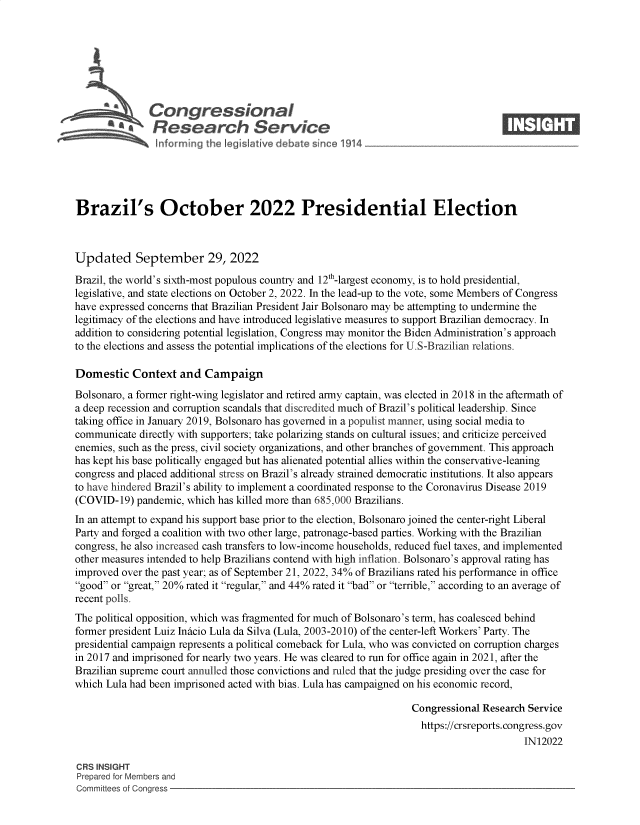 handle is hein.crs/goveiyc0001 and id is 1 raw text is: Congressional                                                    ____
~ Research Service
Brazil's October 2022 Presidential Election
Updated September 29, 2022
Brazil, the world's sixth-most populous country and 12th-largest economy, is to hold presidential,
legislative, and state elections on October 2, 2022. In the lead-up to the vote, some Members of Congress
have expressed concerns that Brazilian President Jair Bolsonaro may be attempting to undermine the
legitimacy of the elections and have introduced legislative measures to support Brazilian democracy. In
addition to considering potential legislation, Congress may monitor the Biden Administration's approach
to the elections and assess the potential implications of the elections for U.S-Brazilian relations.
Domestic Context and Campaign
Bolsonaro, a former right-wing legislator and retired army captain, was elected in 2018 in the aftermath of
a deep recession and corruption scandals that discredited much of Brazil's political leadership. Since
taking office in January 2019, Bolsonaro has governed in a populist manner, using social media to
communicate directly with supporters; take polarizing stands on cultural issues; and criticize perceived
enemies, such as the press, civil society organizations, and other branches of government. This approach
has kept his base politically engaged but has alienated potential allies within the conservative-leaning
congress and placed additional stress on Brazil's already strained democratic institutions. It also appears
to have hindered Brazil's ability to implement a coordinated response to the Coronavirus Disease 2019
(COVID-19) pandemic, which has killed more than 685,000 Brazilians.
In an attempt to expand his support base prior to the election, Bolsonaro joined the center-right Liberal
Party and forged a coalition with two other large, patronage-based parties. Working with the Brazilian
congress, he also increased cash transfers to low-income households, reduced fuel taxes, and implemented
other measures intended to help Brazilians contend with high inflation. Bolsonaro's approval rating has
improved over the past year; as of September 21, 2022, 34% of Brazilians rated his performance in office
good or great, 20% rated it regular, and 44% rated it bad or terrible, according to an average of
recent polls.
The political opposition, which was fragmented for much of Bolsonaro's term, has coalesced behind
former president Luiz Inicio Lula da Silva (Lula, 2003-2010) of the center-left Workers' Party. The
presidential campaign represents a political comeback for Lula, who was convicted on corruption charges
in 2017 and imprisoned for nearly two years. He was cleared to run for office again in 2021, after the
Brazilian supreme court annulled those convictions and ruled that the judge presiding over the case for
which Lula had been imprisoned acted with bias. Lula has campaigned on his economic record,
Congressional Research Service
https://crsreports. congress.gov
IN12022
CRS INSIGHT
Prepared for Members and
Committees of Congress


