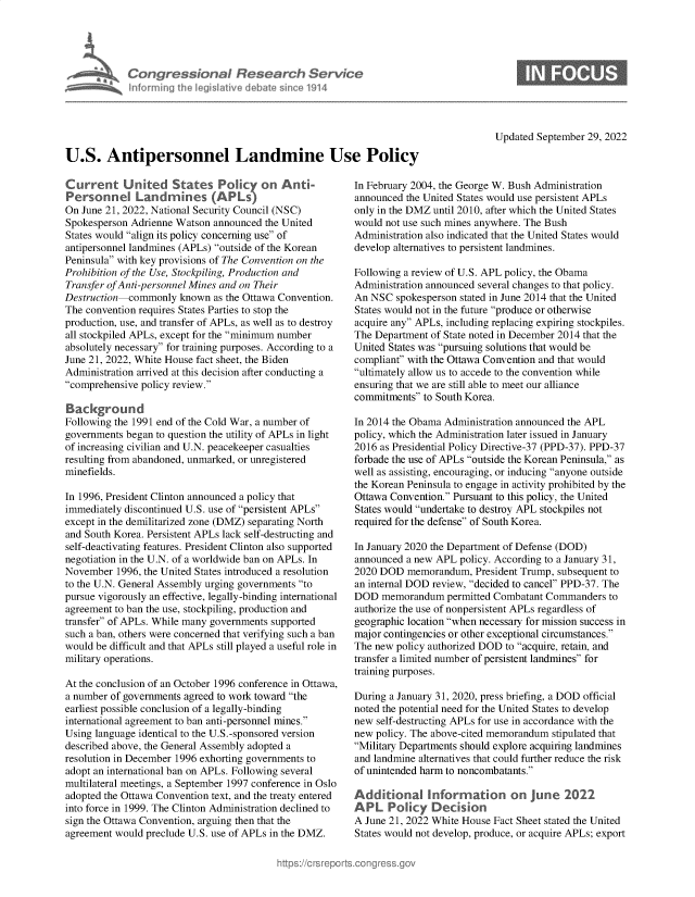 handle is hein.crs/goveiyn0001 and id is 1 raw text is: Congressional Research Service
Informiing 1h Iegisiative debatesince1914
U.S. Antipersonnel Landmine Use Policy
Current United States Policy on Anti-                 In February 20
Personnel Landmines (APLs)                            announced the
On June 21, 2022, National Security Council (NSC)     only in the DM
Spokesperson Adrienne Watson announced the United     would not use
States would align its policy concerning use of     Administration
antipersonnel landmines (APLs) outside of the Korean  develop altern
Peninsula with key provisions of The Convention on the
Prohibition of the Use, Stockpiling, Production and   Following a re
Transfer ofAnti-personnel Mines and on Their          Administration
Destruction commonly known as the Ottawa Convention.  An NSC spoke
The convention requires States Parties to stop the    States would n
production, use, and transfer of APLs, as well as to destroy  acquire any A
all stockpiled APLs, except for the minimum number   The Departme
absolutely necessary for training purposes. According to a  United States
June 21, 2022, White House fact sheet, the Biden      compliant wit
Administration arrived at this decision after conducting a  ultimately all
comprehensive policy review.                        ensuring that w
commitments
Background
Following the 1991 end of the Cold War, a number of   In 2014 the Ob
governments began to question the utility of APLs in light  policy, which
of increasing civilian and U.N. peacekeeper casualties  2016 as Presid
resulting from abandoned, unmarked, or unregistered   forbade the use
minefields.                                           well as assistin
the Korean Pe
In 1996, President Clinton announced a policy that    Ottawa Conve
immediately discontinued U.S. use of persistent APLs  States would 
except in the demilitarized zone (DMZ) separating North  required for th
and South Korea. Persistent APLs lack self-destructing and
self-deactivating features. President Clinton also supported  In January 202
negotiation in the U.N. of a worldwide ban on APLs. In  announced a n
November 1996, the United States introduced a resolution  2020 DOD me
to the U.N. General Assembly urging governments to   an internal DO
pursue vigorously an effective, legally-binding international  DOD memora
agreement to ban the use, stockpiling, production and  authorize the u
transfer of APLs. While many governments supported   geographic loc
such a ban, others were concerned that verifying such a ban  major continge
would be difficult and that APLs still played a useful role in  The new polic
military operations.                                 transfer a limit
training purpo
At the conclusion of an October 1996 conference in Ottawa,
a number of governments agreed to work toward the    During a Janu
earliest possible conclusion of a legally-binding     noted the pote
international agreement to ban anti-personnel mines.  new self-destr
Using language identical to the U.S.-sponsored version  new policy. Th
described above, the General Assembly adopted a       Military Dep
resolution in December 1996 exhorting governments to  and landmine
adopt an international ban on APLs. Following several  of unintended]
multilateral meetings, a September 1997 conference in Oslo
adopted the Ottawa Convention text, and the treaty entered  Additiona
into force in 1999. The Clinton Administration declined to  APL Polc
sign the Ottawa Convention, arguing then that the     A June 21, 202
agreement would preclude U.S. use of APLs in the DMZ.  States would n

Updated September 29, 2022

04, the George W. Bush Administration
United States would use persistent APLs
[Z until 2010, after which the United States
such mines anywhere. The Bush
also indicated that the United States would
atives to persistent landmines.
view of U.S. APL policy, the Obama
announced several changes to that policy.
sperson stated in June 2014 that the United
ot in the future produce or otherwise
APLs, including replacing expiring stockpiles.
nt of State noted in December 2014 that the
was pursuing solutions that would be
h the Ottawa Convention and that would
ow us to accede to the convention while
ie are still able to meet our alliance
to South Korea.
ama Administration announced the APL
the Administration later issued in January
ential Policy Directive-37 (PPD-37). PPD-37
of APLs outside the Korean Peninsula, as
g, encouraging, or inducing anyone outside
ninsula to engage in activity prohibited by the
ntion. Pursuant to this policy, the United
undertake to destroy APL stockpiles not
defense of South Korea.
0 the Department of Defense (DOD)
ew APL policy. According to a January 31,
morandum, President Trump, subsequent to
D review, decided to cancel PPD-37. The
ndum permitted Combatant Commanders to
se of nonpersistent APLs regardless of
ation when necessary for mission success in
ncies or other exceptional circumstances.
y authorized DOD to acquire, retain, and
ed number of persistent landmines for
ses.
ary 31, 2020, press briefing, a DOD official
ntial need for the United States to develop
icting APLs for use in accordance with the
he above-cited memorandum stipulated that
artments should explore acquiring landmines
alternatives that could further reduce the risk
harm to noncombatants.
SInformation on June 2022
y Decision
2 White House Fact Sheet stated the United
ot develop, produce, or acquire APLs; export


