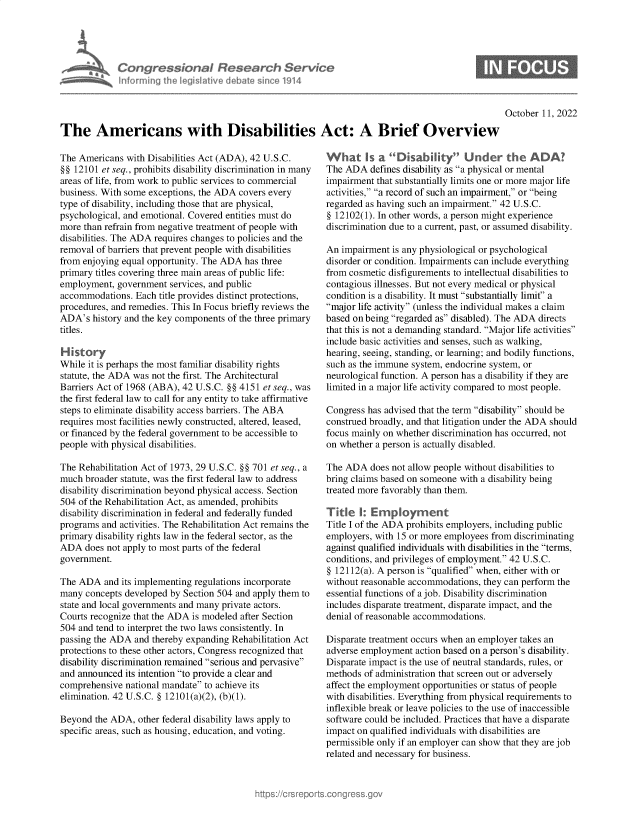 handle is hein.crs/govejah0001 and id is 1 raw text is: nforming ii

donaI Rese r h Service
led Ilive I Amte sin 01914

October 11, 2022

The Americans with Disabilities Act: A Brief Overview

The Americans with Disabilities Act (ADA), 42 U.S.C.
§§ 12101 et seq., prohibits disability discrimination in many
areas of life, from work to public services to commercial
business. With some exceptions, the ADA covers every
type of disability, including those that are physical,
psychological, and emotional. Covered entities must do
more than refrain from negative treatment of people with
disabilities. The ADA requires changes to policies and the
removal of barriers that prevent people with disabilities
from enjoying equal opportunity. The ADA has three
primary titles covering three main areas of public life:
employment, government services, and public
accommodations. Each title provides distinct protections,
procedures, and remedies. This In Focus briefly reviews the
ADA's history and the key components of the three primary
titles.
H istory
While it is perhaps the most familiar disability rights
statute, the ADA was not the first. The Architectural
Barriers Act of 1968 (ABA), 42 U.S.C. §§ 4151 et seq., was
the first federal law to call for any entity to take affirmative
steps to eliminate disability access barriers. The ABA
requires most facilities newly constructed, altered, leased,
or financed by the federal government to be accessible to
people with physical disabilities.
The Rehabilitation Act of 1973, 29 U.S.C. §§ 701 et seq., a
much broader statute, was the first federal law to address
disability discrimination beyond physical access. Section
504 of the Rehabilitation Act, as amended, prohibits
disability discrimination in federal and federally funded
programs and activities. The Rehabilitation Act remains the
primary disability rights law in the federal sector, as the
ADA does not apply to most parts of the federal
government.
The ADA and its implementing regulations incorporate
many concepts developed by Section 504 and apply them to
state and local governments and many private actors.
Courts recognize that the ADA is modeled after Section
504 and tend to interpret the two laws consistently. In
passing the ADA and thereby expanding Rehabilitation Act
protections to these other actors, Congress recognized that
disability discrimination remained serious and pervasive
and announced its intention to provide a clear and
comprehensive national mandate to achieve its
elimination. 42 U.S.C. § 12101(a)(2), (b)(1).
Beyond the ADA, other federal disability laws apply to
specific areas, such as housing, education, and voting.

What Is a Disability Under the A DA?
The ADA defines disability as a physical or mental
impairment that substantially limits one or more major life
activities, a record of such an impairment, or being
regarded as having such an impairment. 42 U.S.C.
§ 12102(1). In other words, a person might experience
discrimination due to a current, past, or assumed disability.
An impairment is any physiological or psychological
disorder or condition. Impairments can include everything
from cosmetic disfigurements to intellectual disabilities to
contagious illnesses. But not every medical or physical
condition is a disability. It must substantially limit a
major life activity (unless the individual makes a claim
based on being regarded as disabled). The ADA directs
that this is not a demanding standard. Major life activities
include basic activities and senses, such as walking,
hearing, seeing, standing, or learning; and bodily functions,
such as the immune system, endocrine system, or
neurological function. A person has a disability if they are
limited in a major life activity compared to most people.
Congress has advised that the term disability should be
construed broadly, and that litigation under the ADA should
focus mainly on whether discrimination has occurred, not
on whether a person is actually disabled.
The ADA does not allow people without disabilities to
bring claims based on someone with a disability being
treated more favorably than them.
Title I: Employment
Title I of the ADA prohibits employers, including public
employers, with 15 or more employees from discriminating
against qualified individuals with disabilities in the terms,
conditions, and privileges of employment. 42 U.S.C.
§ 12112(a). A person is qualified when, either with or
without reasonable accommodations, they can perform the
essential functions of a job. Disability discrimination
includes disparate treatment, disparate impact, and the
denial of reasonable accommodations.
Disparate treatment occurs when an employer takes an
adverse employment action based on a person's disability.
Disparate impact is the use of neutral standards, rules, or
methods of administration that screen out or adversely
affect the employment opportunities or status of people
with disabilities. Everything from physical requirements to
inflexible break or leave policies to the use of inaccessible
software could be included. Practices that have a disparate
impact on qualified individuals with disabilities are
permissible only if an employer can show that they are job
related and necessary for business.


