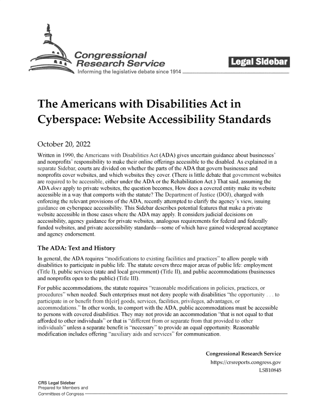 handle is hein.crs/govejbm0001 and id is 1 raw text is: Congressional_______
Research Service
The Americans with Disabilities Act in
Cyberspace: Website Accessibility Standards
October 20, 2022
Written in 1990, the Americans with Disabilities Act (ADA) gives uncertain guidance about businesses'
and nonprofits' responsibility to make their online offerings accessible to the disabled. As explained in a
separate Sidebar, courts are divided on whether the parts of the ADA that govern businesses and
nonprofits cover websites, and which websites they cover. (There is little debate that government websites
are required to be accessible, either under the ADA or the Rehabilitation Act.) That said, assuming the
ADA does apply to private websites, the question becomes, How does a covered entity make its website
accessible in a way that comports with the statute? The Department of Justice (DOJ), charged with
enforcing the relevant provisions of the ADA, recently attempted to clarify the agency's view, issuing
guidance on cyberspace accessibility. This Sidebar describes potential features that make a private
website accessible in those cases where the ADA may apply. It considers judicial decisions on
accessibility, agency guidance for private websites, analogous requirements for federal and federally
funded websites, and private accessibility standards-some of which have gained widespread acceptance
and agency endorsement.
The ADA: Text and History
In general, the ADA requires modifications to existing facilities and practices to allow people with
disabilities to participate in public life. The statute covers three major areas of public life: employment
(Title I), public services (state and local government) (Title II), and public accommodations (businesses
and nonprofits open to the public) (Title III).
For public accommodations, the statute requires reasonable modifications in policies, practices, or
procedures when needed. Such enterprises must not deny people with disabilities the opportunity ... to
participate in or benefit from th[eir] goods, services, facilities, privileges, advantages, or
accommodations. In other words, to comport with the ADA, public accommodations must be accessible
to persons with covered disabilities. They may not provide an accommodation that is not equal to that
afforded to other individuals or that is different from or separate from that provided to other
individuals unless a separate benefit is necessary to provide an equal opportunity. Reasonable
modification includes offering auxiliary aids and services for communication.
Congressional Research Service
https://crsreports.congress.gov
LSB10845
CRS Legal Sidebar
Prepared for Members and
Committees of Congress


