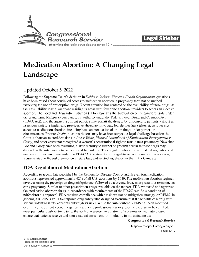 handle is hein.crs/govejch0001 and id is 1 raw text is: Congressional_______
S*Research Service
Medication Abortion: A Changing Legal
Landscape
Updated October 5, 2022
Following the Supreme Court's decision in Dobbs v. Jackson Women 's Health Organization, questions
have been raised about continued access to medication abortion, a pregnancy termination method
involving the use of prescription drugs. Recent attention has centered on the availability of these drugs, as
their availability may allow those residing in areas with few or no abortion providers to access an elective
abortion. The Food and Drug Administration (FDA) regulates the distribution of mifepristone (sold under
the brand name Mifeprex) pursuant to its authority under the Federal Food, Drug, and Cosmetic Act
(FD&C Act), and the agency's current policies may permit the drug to be dispensed to patients without an
in-person visit to a health care provider. At the same time, state legislatures have taken steps to restrict
access to medication abortion, including bans on medication abortion drugs under particular
circumstances. Prior to Dobbs, such restrictions may have been subject to legal challenge based on the
Court's abortion-related decisions in Roe v. Wade, Planned Parenthood of Southeastern Pennsylvania v.
Casey, and other cases that recognized a woman's constitutional right to terminate a pregnancy. Now that
Roe and Casey have been overruled, a state's ability to restrict or prohibit access to these drugs may
depend on the interplay between state and federal law. This Legal Sidebar explores federal regulations of
medication abortion drugs under the FD&C Act, state efforts to regulate access to medication abortion,
issues related to federal preemption of state law, and related legislation in the 117th Congress.
FDA Regulation of Medication Abortion
According to recent data published by the Centers for Disease Control and Prevention, medication
abortions represented approximately 42% of all U.S. abortions by 2019. The medication abortion regimen
involves using the prescription drug mifepristone, followed by a second drug, misoprostol, to terminate an
early pregnancy. Similar to other prescription drugs available on the market, FDA evaluated and approved
the medication abortion drugs in accordance with requirements of the FD&C Act. As a condition of
mifepristone's approval, FDA requires compliance with a risk evaluation mitigation strategy, or REMS. In
general, a REMS is an FDA-imposed drug safety plan designed to ensure that the benefits of a drug with
serious potential safety concerns outweigh its risks. While the mifepristone REMS has been modified
over time, the current version requires health care professionals who prescribe the drug to be certified,
meet particular qualifications (e.g., the ability to assess the duration of a pregnancy accurately), and
ensure that patients receive and sign a patient agreement form relating to mifepristone use.
Congressional Research Service
https://crsreports.congress.gov
LSB10706
CRS Legal Sidebar
Prepared for Members and
Committees of Congress


