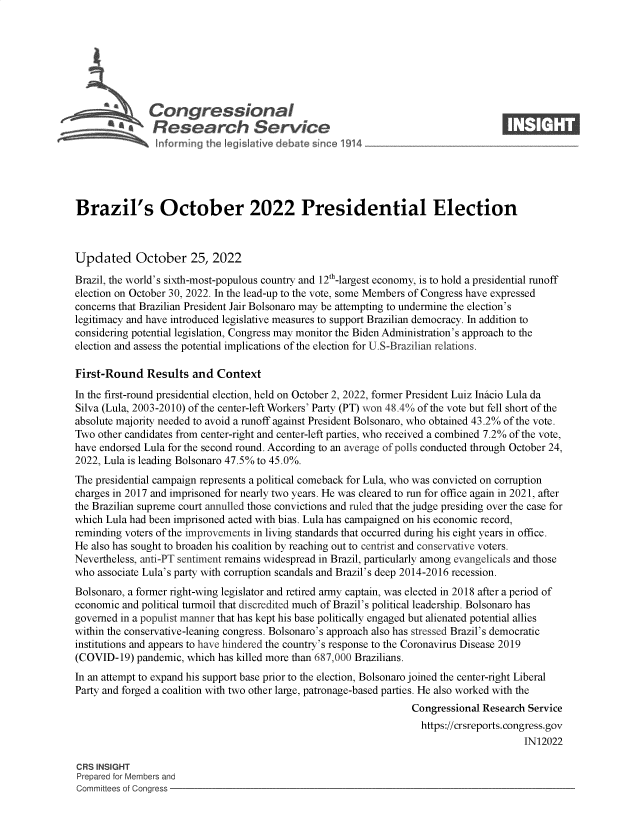 handle is hein.crs/govejfd0001 and id is 1 raw text is: Congressional                                                    ____
~ Research Service
Brazil's October 2022 Presidential Election
Updated October 25, 2022
Brazil, the world's sixth-most-populous country and 12th-largest economy, is to hold a presidential runoff
election on October 30, 2022. In the lead-up to the vote, some Members of Congress have expressed
concerns that Brazilian President Jair Bolsonaro may be attempting to undermine the election's
legitimacy and have introduced legislative measures to support Brazilian democracy. In addition to
considering potential legislation, Congress may monitor the Biden Administration's approach to the
election and assess the potential implications of the election for U.S-Brazilian relations.
First-Round Results and Context
In the first-round presidential election, held on October 2, 2022, former President Luiz Inicio Lula da
Silva (Lula, 2003-2010) of the center-left Workers' Party (PT) won 48.4% of the vote but fell short of the
absolute majority needed to avoid a runoff against President Bolsonaro, who obtained 43.2% of the vote.
Two other candidates from center-right and center-left parties, who received a combined 7.2% of the vote,
have endorsed Lula for the second round. According to an average of polls conducted through October 24,
2022, Lula is leading Bolsonaro 47.5% to 45.0%.
The presidential campaign represents a political comeback for Lula, who was convicted on corruption
charges in 2017 and imprisoned for nearly two years. He was cleared to run for office again in 2021, after
the Brazilian supreme court annulled those convictions and ruled that the judge presiding over the case for
which Lula had been imprisoned acted with bias. Lula has campaigned on his economic record,
reminding voters of the improvements in living standards that occurred during his eight years in office.
He also has sought to broaden his coalition by reaching out to centrist and conservative voters.
Nevertheless, anti-PT sentiment remains widespread in Brazil, particularly among evangelicals and those
who associate Lula's party with corruption scandals and Brazil's deep 2014-2016 recession.
Bolsonaro, a former right-wing legislator and retired army captain, was elected in 2018 after a period of
economic and political turmoil that discredited much of Brazil's political leadership. Bolsonaro has
governed in a populist manner that has kept his base politically engaged but alienated potential allies
within the conservative-leaning congress. Bolsonaro's approach also has stressed Brazil's democratic
institutions and appears to have hindered the country's response to the Coronavirus Disease 2019
(COVID-19) pandemic, which has killed more than 687,000 Brazilians.
In an attempt to expand his support base prior to the election, Bolsonaro joined the center-right Liberal
Party and forged a coalition with two other large, patronage-based parties. He also worked with the
Congressional Research Service
https://crsreports. congress.gov
IN12022
CRS INSIGHT
Prepared for Members and
Committees of Congress


