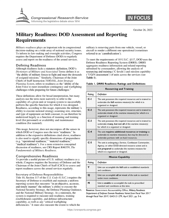 handle is hein.crs/govejfj0001 and id is 1 raw text is: Congress bna Research Servvs
inforrning the iegislve debt sinc 19l14

0

October 26, 2022

Military Readiness: DOD Assessment and Reporting
Requirements

Military readiness plays an important role in congressional
decision-making on a wide array of national security issues.
To inform its law-making and oversight activities, Congress
requires the Department of Defense (DOD) to regularly
assess and report on the readiness of the armed services.
Defining Readiness
Although readiness lacks a statutory definition, DOD's
Dictionary of Military and Associated Terms defines it as
the ability of military forces to fight and meet the demands
of assigned missions. Similarly, Chairman of the Joint
Chiefs of Staff Instruction 3100.01E, Joint Strategic
Planning System, refers to readiness as the ability of the
Joint Force to meet immediate contingency and warfighting
challenges while preparing for future challenges.
These definitions allow for broad interpretation, but many
analysts use the term more narrowly to refer to the
capability of a given unit or weapon system to successfully
perform the specific functions for which it was designed.
Readiness, according to this usage, represents the military's
ability to execute national strategy assuming size, structure,
and type of equipment are held constant; it can therefore be
understood largely as a function of manning and training
level (for personnel) or availability and maintenance
condition (for materiel).
This usage, however, does not encompass all the senses in
which DOD or Congress uses the term readiness. In
addition to the expansive definitions cited above, readiness
is also used to signify specific dimensions of preparedness
(e.g. operational readiness, materiel readiness,
medical readiness). For a more extensive conceptual
discussion of readiness, see CRS Report R46559, The
Fundamentals of Military Readiness.
Comprehensive Readiness
To provide a useful picture of U.S. military readiness as a
whole, Congress requires the Secretary of Defense and the
Chairman of the Joint Chiefs of Staff (CJCS) to assess and
report readiness across the armed services regularly.
Secretary of Defense Responsibilities
Title 10, Section 117 of the U.S. Code (U.S.C.) requires the
Secretary of Defense to establish and maintain a uniform
reporting system that measures in an objective, accurate,
and timely manner the military's ability to execute the
National Security Strategy, the Defense Planning Guidance,
and the National Military Strategy. At a minimum, the
system is required to measure unit readiness, training
establishment capability, and defense infrastructure
capability, as well as any critical warfighting
deficiencies. It must also measure the extent to which the

military is removing parts from one vehicle, vessel, or
aircraft to render a different one operational (sometimes
referred to as 'cannibalization').
To meet the requirements of 10 U.S.C. §117, DOD uses the
Defense Readiness Reporting System (DRRS). DRRS
aggregates readiness information and related reporting
submitted by commanders, allowing the analysis of
resourcing and training ('C-levels') and mission capability
('Y/Q/N assessment') of units across the services (see
Table 1).
Table I. DRRS Readiness Ratings and Definitions

I Rating        I Definition

I Rating I Definition

Source: Government Accountability Office, Military Readiness:
Department of Defense Domain Readiness Varied from Fiscal Year 2017
through Fiscal Year 2019, GAO-21 -279, April 2021, pp. 5-6.


