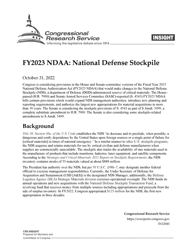 handle is hein.crs/govejge0001 and id is 1 raw text is: b\Congressional                                                      ____
~ Research Service
FY2023 NDAA: National Defense Stockpile
October 31, 2022
Congress is considering provisions in the House and Senate-committee versions of the Fiscal Year 2023
National Defense Authorization Act (FY2023 NDAA) that would make changes to the National Defense
Stockpile (NDS), a department of Defense (DOD)-administered reserve of critical materials. The House-
passed (H.R. 7900) and Senate Armed Services Committee (SASC)-reported (S. 4543) FY2023 NDAA
bills contain provisions which would expand NDS management authorities, introduce new planning and
reporting requirements, and authorize the largest new appropriations for material acquisitions in more
than 30 years. The Senate is considering the stockpile provisions of S. 4543 as part of S.Amdt. 5499, a
complete substitute amendment to H.R. 7900. The Senate is also considering some stockpile-related
amendments to S.Amdt. 5499.
Background
Title 50, Section 98a, of the US. Code establishes the NDS to decrease and to preclude, when possible, a
dangerous and costly dependence by the United States upon foreign sources or a single point of failure for
[critical materials] in times of national emergency. In a similar manner to other U.S. stockpile programs,
the NDS acquires and retains materials for use by critical civilian and defense manufacturers when
supplies are commercially unavailable. The stockpile also tracks the availability of rare materials used in
the manufacture of products that include munitions, batteries, laser equipment, and satellite components.
According to the Strategic and Critical Materials 2021 Report un Stockpile Requirements, the NDS
inventory contains stocks of 55 materials valued at about $888 million.
The President has authority over the NDS, but per 50 U.S.C. O98h-7, may designate another federal
official to exercise management responsibilities. Currently, the Under Secretary of Defense for
Acquisition and Sustainment (USD [A&S]) is the designated NDS Manager; additionally, the Defense
Logistics Agency (DLA) Strategic Materials division exercises operational oversight. The NDS funds its
annual operations and new acquisitions with the National Defense Stockpile Transaction Fund, a
revolving fund that receives money from multiple sources including appropriations and proceeds from the
sale of surplus inventory. In FY2022, Congress appropriated $125 million for the NDS, the first new
appropriation in three decades.
Congressional Research Service
https://crsreports. congress.gov
IN12041
CRS INSIGHT
Prepared for Members and
Committees of Congress


