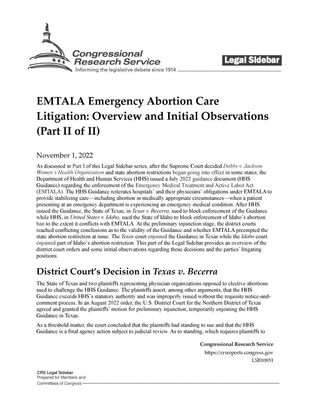 handle is hein.crs/govejgj0001 and id is 1 raw text is: Congressional_______
R fesearch Service
EMTALA Emergency Abortion Care
Litigation: Overview and Initial Observations
(Part II of II)
November 1, 2022
As discussed in Part I of this Legal Sidebar series, after the Supreme Court decided Dobbs v. Jackson
Wornen 's Health Organization and state abortion restrictions began going into effect in some states, the
Department of Health and Human Services (HHS) issued a July 2022 guidance document (HHS
Guidance) regarding the enforcement of the Emergency Medical Treatment and Active Labor Act
(EMTALA). The HHS Guidance reiterates hospitals' and their physicians' obligations under EMTALA to
provide stabilizing care-including abortion in medically appropriate circumstances-when a patient
presenting at an emergency department is experiencing an emergency medical condition. After HHS
issued the Guidance, the State of Texas, in Texas v. Becerra, sued to block enforcement of the Guidance
while HHS, in United States v. Idaho, sued the State of Idaho to block enforcement of Idaho's abortion
ban to the extent it conflicts with EMTALA. At the preliminary injunction stage, the district courts
reached conflicting conclusions as to the validity of the Guidance and whether EMTALA preempted the
state abortion restriction at issue. The Texas court enjoined the Guidance in Texas while the Idaho court
enjoined part of Idaho's abortion restriction. This part of the Legal Sidebar provides an overview of the
district court orders and some initial observations regarding those decisions and the parties' litigating
positions.
District Court's Decision in Texas v. Becerra
The State of Texas and two plaintiffs representing physician organizations opposed to elective abortions
sued to challenge the HHS Guidance. The plaintiffs assert, among other arguments, that the HHS
Guidance exceeds HHS's statutory authority and was improperly issued without the requisite notice-and-
comment process. In an August 2022 order, the U.S. District Court for the Northern District of Texas
agreed and granted the plaintiffs' motion for preliminary injunction, temporarily enjoining the HHS
Guidance in Texas.
As a threshold matter, the court concluded that the plaintiffs had standing to sue and that the HHS
Guidance is a final agency action subject to judicial review. As to standing, which requires plaintiffs to
Congressional Research Service
https://crsreports.congress.gov
LSB10851
CRS Legal Sidebar
Prepared for Members and
Committees of Congress


