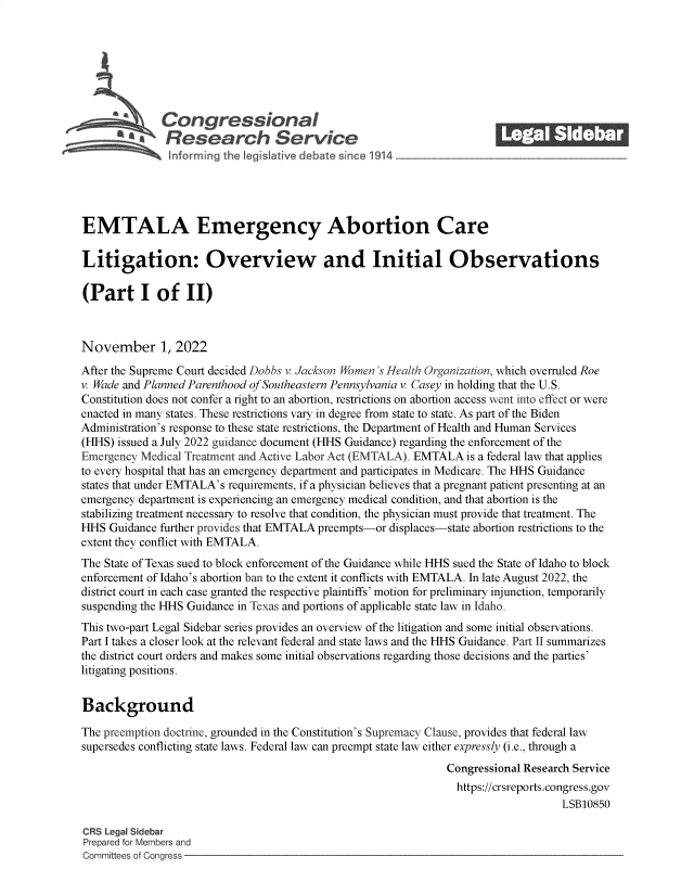 handle is hein.crs/govejgk0001 and id is 1 raw text is: Congressional                                             ______
R aesearch S rvice
EMTALA Emergency Abortion Care
Litigation: Overview and Initial Observations
(Part I of II)
November 1, 2022
After the Supreme Court decided Dobbs v. Jackson omen 's Health Organization, which overruled Roe
v. Wade and Planned Parenthood of Southeastern Pennsylvania v. Casey in holding that the U.S.
Constitution does not confer a right to an abortion, restrictions on abortion access went into effect or were
enacted in many states. These restrictions vary in degree from state to state. As part of the Biden
Administration's response to these state restrictions, the Department of Health and Human Services
(HHS) issued a July 2022 guidance document (HHS Guidance) regarding the enforcement of the
Emergency Medical Treatment and Active Labor Act (EMTALA). EMTALA is a federal law that applies
to every hospital that has an emergency department and participates in Medicare. The HHS Guidance
states that under EMTALA's requirements, if a physician believes that a pregnant patient presenting at an
emergency department is experiencing an emergency medical condition, and that abortion is the
stabilizing treatment necessary to resolve that condition, the physician must provide that treatment. The
HHS Guidance further provides that EMTALA preempts-or displaces-state abortion restrictions to the
extent they conflict with EMTALA.
The State of Texas sued to block enforcement of the Guidance while HHS sued the State of Idaho to block
enforcement of Idaho's abortion ban to the extent it conflicts with EMTALA. In late August 2022, the
district court in each case granted the respective plaintiffs' motion for preliminary injunction, temporarily
suspending the HHS Guidance in Texas and portions of applicable state law in Idaho.
This two-part Legal Sidebar series provides an overview of the litigation and some initial observations.
Part I takes a closer look at the relevant federal and state laws and the HHS Guidance. Part II summarizes
the district court orders and makes some initial observations regarding those decisions and the parties'
litigating positions.
Background
The preemption doctrine, grounded in the Constitution's Supremacy Clause, provides that federal law
supersedes conflicting state laws. Federal law can preempt state law either expressly (i.e., through a
Congressional Research Service
https://crsreports.congress.gov
LSB10850
CRS Legal Sidebar
Prepared for Members and
Committees of Congress


