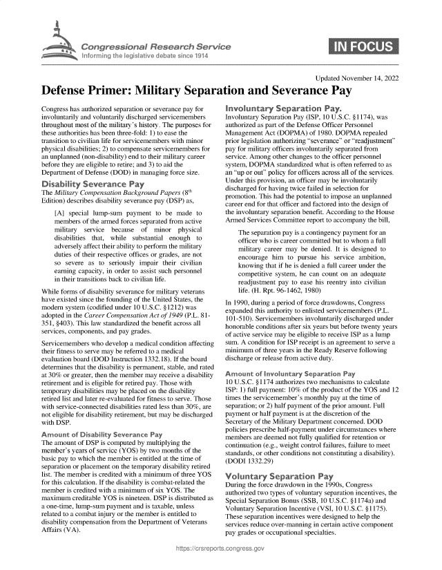 handle is hein.crs/govejiy0001 and id is 1 raw text is: Congressional Research Service
nforming the legislitive debate since 1914

Updated November 14, 2022

Defense Primer: Military Separation and Severance Pay

Congress has authorized separation or severance pay for
involuntarily and voluntarily discharged servicemembers
throughout most of the military's history. The purposes for
these authorities has been three-fold: 1) to ease the
transition to civilian life for servicemembers with minor
physical disabilities; 2) to compensate servicemembers for
an unplanned (non-disability) end to their military career
before they are eligible to retire; and 3) to aid the
Department of Defense (DOD) in managing force size.
Dksability Severance Pay
The Military Compensation Background Papers (8th
Edition) describes disability severance pay (DSP) as,
[A] special lump-sum payment to be made to
members of the armed forces separated from active
military  service  because  of minor physical
disabilities that, while substantial enough to
adversely affect their ability to perform the military
duties of their respective offices or grades, are not
so severe as to seriously impair their civilian
earning capacity, in order to assist such personnel
in their transitions back to civilian life.
While forms of disability severance for military veterans
have existed since the founding of the United States, the
modern system (codified under 10 U.S.C. § 1212) was
adopted in the Career Compensation Act of 1949 (P.L. 81-
351, §403). This law standardized the benefit across all
services, components, and pay grades.
Servicemembers who develop a medical condition affecting
their fitness to serve may be referred to a medical
evaluation board (DOD Instruction 1332.18). If the board
determines that the disability is permanent, stable, and rated
at 30% or greater, then the member may receive a disability
retirement and is eligible for retired pay. Those with
temporary disabilities may be placed on the disability
retired list and later re-evaluated for fitness to serve. Those
with service-connected disabilities rated less than 30%, are
not eligible for disability retirement, but may be discharged
with DSP.
Amount of Disability Severance Pay
The amount of DSP is computed by multiplying the
member's years of service (YOS) by two months of the
basic pay to which the member is entitled at the time of
separation or placement on the temporary disability retired
list. The member is credited with a minimum of three YOS
for this calculation. If the disability is combat-related the
member is credited with a minimum of six YOS. The
maximum creditable YOS is nineteen. DSP is distributed as
a one-time, lump-sum payment and is taxable, unless
related to a combat injury or the member is entitled to
disability compensation from the Department of Veterans
Affairs (VA).

Invokantary Separation Pay.
Involuntary Separation Pay (ISP, 10 U.S.C. § 1174), was
authorized as part of the Defense Officer Personnel
Management Act (DOPMA) of 1980. DOPMA repealed
prior legislation authorizing severance or readjustment
pay for military officers involuntarily separated from
service. Among other changes to the officer personnel
system, DOPMA standardized what is often referred to as
an up or out policy for officers across all of the services.
Under this provision, an officer may be involuntarily
discharged for having twice failed in selection for
promotion. This had the potential to impose an unplanned
career end for that officer and factored into the design of
the involuntary separation benefit. According to the House
Armed Services Committee report to accompany the bill,
The separation pay is a contingency payment for an
officer who is career committed but to whom a full
military career may be denied. It is designed to
encourage him to pursue his service ambition,
knowing that if he is denied a full career under the
competitive system, he can count on an adequate
readjustment pay to ease his reentry into civilian
life. (H. Rpt. 96-1462, 1980)
In 1990, during a period of force drawdowns, Congress
expanded this authority to enlisted servicemembers (P.L.
101-510). Servicemembers involuntarily discharged under
honorable conditions after six years but before twenty years
of active service may be eligible to receive ISP as a lump
sum. A condition for ISP receipt is an agreement to serve a
minimum of three years in the Ready Reserve following
discharge or release from active duty.
Amount of Involuntary Separation Pay
10 U.S.C. § 1174 authorizes two mechanisms to calculate
ISP: 1) full payment: 10% of the product of the YOS and 12
times the servicemember's monthly pay at the time of
separation; or 2) half payment of the prior amount. Full
payment or half payment is at the discretion of the
Secretary of the Military Department concerned. DOD
policies prescribe half-payment under circumstances where
members are deemed not fully qualified for retention or
continuation (e.g., weight control failures, failure to meet
standards, or other conditions not constituting a disability).
(DODI 1332.29)
Voluntary Separation Pay
During the force drawdown in the 1990s, Congress
authorized two types of voluntary separation incentives, the
Special Separation Bonus (SSB, 10 U.S.C. §1174a) and
Voluntary Separation Incentive (VSI, 10 U.S.C. § 1175).
These separation incentives were designed to help the
services reduce over-manning in certain active component
pay grades or occupational specialties.



