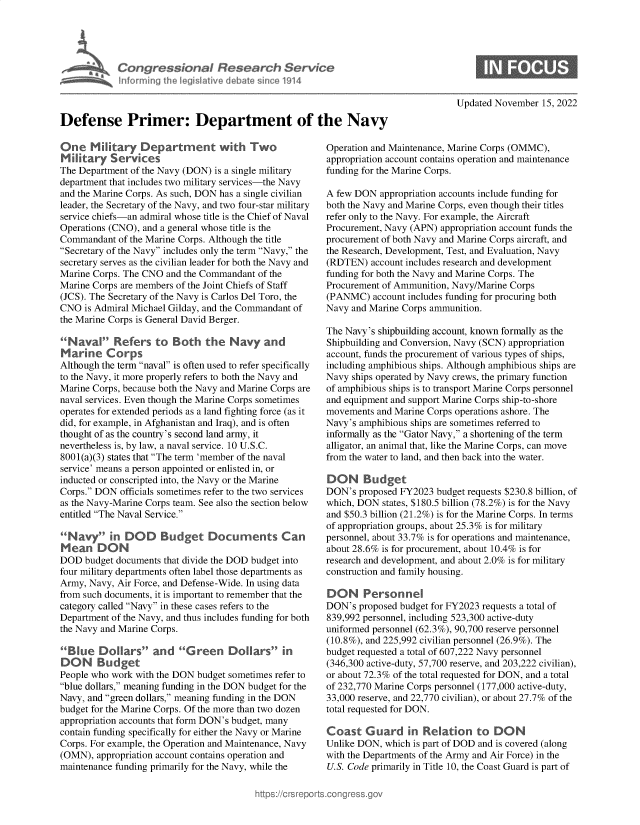 handle is hein.crs/govejjx0001 and id is 1 raw text is: Congressional Research Service
Mamae I[ftrrning the Iegisaiye debate sice 191.4
Defense Primer: Department of the Navy
One Military Department with Two                       Operation and]
Military Services                                      appropriation a
The Department of the Navy (DON) is a single military  funding for the
department that includes two military services-the Navy
and the Marine Corps. As such, DON has a single civilian  A few DON ap
leader, the Secretary of the Navy, and two four-star military both the Navy
service chiefs-an admiral whose title is the Chief of Naval  refer only to th
Operations (CNO), and a general whose title is the     Procurement, N
Commandant of the Marine Corps. Although the title     procurement of
Secretary of the Navy includes only the term Navy, the  the Research, L
secretary serves as the civilian leader for both the Navy and  (RDTEN) acco
Marine Corps. The CNO and the Commandant of the        funding for bot
Marine Corps are members of the Joint Chiefs of Staff  Procurement of
(JCS). The Secretary of the Navy is Carlos Del Toro, the  (PANMC) accc
CNO is Admiral Michael Gilday, and the Commandant of   Navy and Mari
the Marine Corps is General David Berger.
The Navy's shi
Naval Refers to Both the Navy and                    Shipbuilding a
Marine Corps                                           account, funds
Although the term naval is often used to refer specifically  including amph
to the Navy, it more properly refers to both the Navy and  Navy ships ope
Marine Corps, because both the Navy and Marine Corps are  of amphibious
naval services. Even though the Marine Corps sometimes  and equipment
operates for extended periods as a land fighting force (as it  movements anc
did, for example, in Afghanistan and Iraq), and is often  Navy's amphib
thought of as the country's second land army, it       informally as t
nevertheless is, by law, a naval service. 10 U.S.C.    alligator, an an
8001(a)(3) states that The term 'member of the naval  from the water
service' means a person appointed or enlisted in, or
inducted or conscripted into, the Navy or the Marine   DON     Bud
Corps. DON officials sometimes refer to the two services  DON's propos
as the Navy-Marine Corps team. See also the section below  which, DON st
entitled The Naval Service.                          and $50.3 billic
of appropriatio
Navy in DOD        Budget Documents Can              personnel, abo
Mean DON                                               about 28.6% is
DOD budget documents that divide the DOD budget into   research and de
four military departments often label those departments as  construction an
Army, Navy, Air Force, and Defense-Wide. In using data
from such documents, it is important to remember that the  DON  Pers
category called Navy in these cases refers to the    DON's propos
Department of the Navy, and thus includes funding for both  839,992 person
the Navy and Marine Corps.                             uniformed pers
(10.8%), and 2
Blue Dollars and Green Dollars in                  budget request
DON     Budget                                         (346,300 active
People who work with the DON budget sometimes refer to  or about 72.3%
blue dollars, meaning funding in the DON budget for the  of 232,770 Ma
Navy, and green dollars, meaning funding in the DON  33,000 reserve,
budget for the Marine Corps. Of the more than two dozen  total requested
appropriation accounts that form DON's budget, many
contain funding specifically for either the Navy or Marine  Coast Gua
Corps. For example, the Operation and Maintenance, Navy  Unlike DON, w
(OMN), appropriation account contains operation and    with the Depar
maintenance funding primarily for the Navy, while the  U.S. Code prim

Updated November 15, 2022

Maintenance, Marine Corps (OMMC),
ccount contains operation and maintenance
Marine Corps.
propriation accounts include funding for
and Marine Corps, even though their titles
e Navy. For example, the Aircraft
avy (APN) appropriation account funds the
both Navy and Marine Corps aircraft, and
)evelopment, Test, and Evaluation, Navy
unt includes research and development
h the Navy and Marine Corps. The
Ammunition, Navy/Marine Corps
)unt includes funding for procuring both
ne Corps ammunition.
pbuilding account, known formally as the
id Conversion, Navy (SCN) appropriation
the procurement of various types of ships,
iibious ships. Although amphibious ships are
rated by Navy crews, the primary function
ships is to transport Marine Corps personnel
and support Marine Corps ship-to-shore
d Marine Corps operations ashore. The
ious ships are sometimes referred to
he Gator Navy, a shortening of the term
imal that, like the Marine Corps, can move
to land, and then back into the water.
get
ed FY2023 budget requests $230.8 billion, of
ates, $180.5 billion (78.2%) is for the Navy
)n (21.2%) is for the Marine Corps. In terms
n groups, about 25.3% is for military
ut 33.7% is for operations and maintenance,
for procurement, about 10.4% is for
velopment, and about 2.0% is for military
d family housing.
onnel
ed budget for FY2023 requests a total of
nel, including 523,300 active-duty
onnel (62.3%), 90,700 reserve personnel
25,992 civilian personnel (26.9%). The
ed a total of 607,222 Navy personnel
-duty, 57,700 reserve, and 203,222 civilian),
of the total requested for DON, and a total
rine Corps personnel (177,000 active-duty,
and 22,770 civilian), or about 27.7% of the
for DON.
rd in Relation to DON
which is part of DOD and is covered (along
tments of the Army and Air Force) in the
arily in Title 10, the Coast Guard is part of


