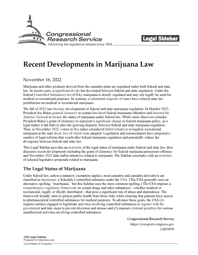 handle is hein.crs/govejjz0001 and id is 1 raw text is: \Congressional                                             ______
R aesearch S rvice
Recent Developments in Marijuana Law
November 16, 2022
Marijuana and other products derived from the cannabis plant are regulated under both federal and state
law. In recent years, a significant divide has developed between federal and state regulation. Under the
federal Controlled Substances Act (CSA), marijuana is strictly regulated and may not legally be used for
medical or recreational purposes. In contrast, a substantial majority of states have relaxed state law
prohibitions on medical or recreational marijuana.
The fall of 2022 saw two key developments in federal and state marijuana regulation. In October 2022,
President Joe Biden granted clemency to certain low-level federal marijuana offenders and directed the
Attorney General to review the status of marijuana under federal law. While some observers consider
President Biden's grant of clemency to represent a significant change in federal marijuana policy, as a
legal matter it did little to alter the growing disparity between federal and state marijuana regulation.
Then, in November 2022, voters in five states considered ballot initiatives to legalize recreational
marijuana at the state level, two of which were adopted. Legislators and commentators have proposed a
number of legal reforms that would alter federal marijuana regulation and potentially reduce the
divergence between federal and state law.
This Legal Sidebar provides an overview of the legal status of marijuana under federal and state law, then
discusses recent developments including the grant of clemency for federal marijuana possession offenses
and November 2022 state ballot initiatives related to marijuana. The Sidebar concludes with an overview
of selected legislative proposals related to marijuana.
The Legal Status of Marijuana
Under federal law, unless a statutory exemption applies, most cannabis and cannabis derivatives are
classified as marijuana, a Schedule I controlled substance under the CSA. (The CSA generally uses an
alternative spelling, marihuana, but this Sidebar uses the more common spelling.) The CSA imposes a
comprehensive regulatory framework on certain drugs and other substances-whether medical or
recreational, legally or illicitly distributed-that pose a significant risk of abuse and dependence. The
framework broadly aims to protect public health from those risks while ensuring that patients have access
to pharmaceutical controlled substances for medical purposes. To advance those goals, the CSA (1)
requires entities engaged in legitimate activities involving controlled substances to register with the
government and take steps to prevent diversion and misuse and (2) imposes criminal penalties for various
unauthorized activities involving controlled substances.
Congressional Research Service
https://crsreports. congress.gov
LSB10859
CRS Legal Sidebar
Prepared for Members and
Committees of Congress


