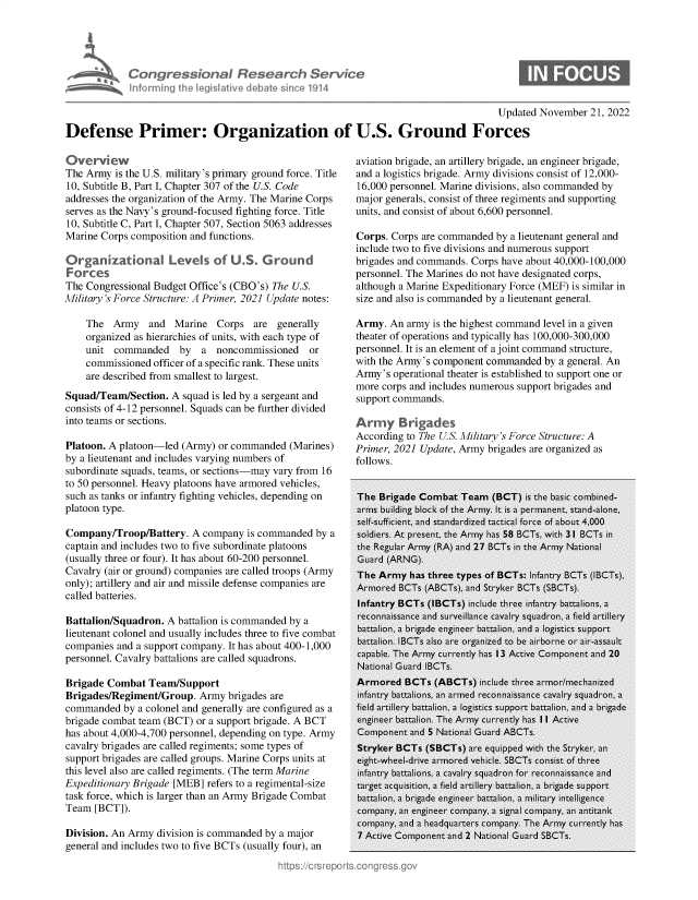 handle is hein.crs/govejlw0001 and id is 1 raw text is: Congress bnaI Research Service
inforni fhe legislative debdie sine 01914
Updated November 21, 2022
Defense Primer: Organization of U.S. Ground Forces

Overview
The Army is the U.S. military's primary ground force. Title
10, Subtitle B, Part I, Chapter 307 of the U.S. Code
addresses the organization of the Army. The Marine Corps
serves as the Navy's ground-focused fighting force. Title
10, Subtitle C, Part I, Chapter 507, Section 5063 addresses
Marine Corps composition and functions.
Organizational Levels of U.S. Ground
Forces
The Congressional Budget Office's (CBO's) The U.S.
Military's Force Structure: A Primer, 2021 Update notes:
The Army and Marine Corps are generally
organized as hierarchies of units, with each type of
unit commanded by a noncommissioned or
commissioned officer of a specific rank. These units
are described from smallest to largest.
Squad/Team/Section. A squad is led by a sergeant and
consists of 4-12 personnel. Squads can be further divided
into teams or sections.
Platoon. A platoon-led (Army) or commanded (Marines)
by a lieutenant and includes varying numbers of
subordinate squads, teams, or sections-may vary from 16
to 50 personnel. Heavy platoons have armored vehicles,
such as tanks or infantry fighting vehicles, depending on
platoon type.
Company/Troop/Battery. A company is commanded by a
captain and includes two to five subordinate platoons
(usually three or four). It has about 60-200 personnel.
Cavalry (air or ground) companies are called troops (Army
only); artillery and air and missile defense companies are
called batteries.
Battalion/Squadron. A battalion is commanded by a
lieutenant colonel and usually includes three to five combat
companies and a support company. It has about 400-1,000
personnel. Cavalry battalions are called squadrons.
Brigade Combat Team/Support
Brigades/Regiment/Group. Army brigades are
commanded by a colonel and generally are configured as a
brigade combat team (BCT) or a support brigade. A BCT
has about 4,000-4,700 personnel, depending on type. Army
cavalry brigades are called regiments; some types of
support brigades are called groups. Marine Corps units at
this level also are called regiments. (The term Marine
Expeditionary Brigade [MEB] refers to a regimental-size
task force, which is larger than an Army Brigade Combat
Team [BCT]).
Division. An Army division is commanded by a major
general and includes two to five BCTs (usually four), an

aviation brigade, an artillery brigade, an engineer brigade,
and a logistics brigade. Army divisions consist of 12,000-
16,000 personnel. Marine divisions, also commanded by
major generals, consist of three regiments and supporting
units, and consist of about 6,600 personnel.
Corps. Corps are commanded by a lieutenant general and
include two to five divisions and numerous support
brigades and commands. Corps have about 40,000-100,000
personnel. The Marines do not have designated corps,
although a Marine Expeditionary Force (MEF) is similar in
size and also is commanded by a lieutenant general.
Army. An army is the highest command level in a given
theater of operations and typically has 100,000-300,000
personnel. It is an element of a joint command structure,
with the Army's component commanded by a general. An
Army's operational theater is established to support one or
more corps and includes numerous support brigades and
support commands.
Army Brigades
According to The U.S. Military's Force Structure: A
Primer, 2021 Update, Army brigades are organized as
follows.


