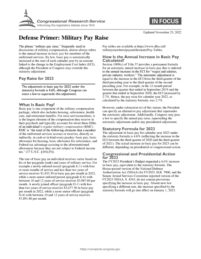handle is hein.crs/govejmz0001 and id is 1 raw text is: Congressional Research 3 rvice
Updated November 23, 2022

Defense Primer: Military Pay Ra
The phrase military pay raise, frequently used in
discussions of military compensation, almost always refers
to the annual increase in basic pay for members of the
uniformed services. By law, basic pay is automatically
increased at the start of each calendar year by an amount
linked to the change in the Employment Cost Index (ECI),
although the President or Congress may override this
statutory adjustment.
Pay Raise for 2023
The adjustment in basic pay for 2023 under the
statutory formula is 4.6%, although Congress can
enact a law to supersede this adjustment.
What Is Basic Pay?
Basic pay is one component of the military compensation
package, which also includes housing, subsistence, health
care, and retirement benefits. For most servicemembers, it
is the largest element of the compensation they receive in
their paycheck and typically accounts for about three-fifths
of an individual's regular military compensation (RMC).
RMC is the total of the following elements that a member
of the uniformed services accrues or receives, directly or
indirectly, in cash or in kind every payday: basic pay, basic
allowance for housing, basic allowance for subsistence, and
Federal tax advantage accruing to the aforementioned
allowances because they are not subject to Federal income
tax. (37 U.S.C. §101(25)).
The rate of basic pay an individual receives varies based on
his or her paygrade (rank) and years of military service. For
example a newly enlisted recruit (paygrade E-1) with four
or more months of service and less than two years of
service receives $1,833.30 in basic pay per month in 2022,
while a more senior enlisted person (paygrade E-6) with
between 10 and 12 years of service receives $3,987.60 per
month. A newly joined officer (paygrade 0-1) with less
than two years of service receives $3,477.30 in basic pay
per month in 2022, while a more senior officer (paygrade
0-4) with between 10 and 12 years of service receives
$7,891.80 per month.

Pay tables are available at https://www.dfas.mil/
militarymembers/payentitlements/Pay-Tables.
How is the Annual Increase in Basic Pay
Calculated?
Section 1009(c) of Title 37 provides a permanent formula
for an automatic annual increase in basic pay that is indexed
to the annual increase in the ECI for wages and salaries,
private industry workers. The automatic adjustment is
equal to the increase in the ECI from the third quarter of the
third preceding year to the third quarter of the second
preceding year. For example, in the 12-month period
between the quarter that ended in September 2019 and the
quarter that ended in September 2020, the ECI increased by
2.7%. Hence, the pay raise for calendar year 2022, as
calculated by the statutory formula, was 2.7%.
However, under subsection (e) of this statute, the President
can specify an alternative pay adjustment that supersedes
the automatic adjustment. Additionally, Congress may pass
a law to specify the annual pay raise, superseding the
automatic adjustment and/or any presidential adjustment.
Statutory Formula for 2023
The adjustment in basic pay for calendar year 2023 under
the statutory formula is 4.6% (reflecting the increase in the
ECI between the third quarter of 2020 and the third quarter
of 2021). The actual increase in basic pay for 2023 can be
different, depending on presidential or congressional action.
Congressional and Presidential Action
for 22
The FY2023 President's Budget requested a 4.6% increase
in basic pay, equivalent to the statutory formula. The
House-passed version of the National Defense
Authorization Act (NDAA) for FY2023, H.R. 7900, and the
Senate Armed Services Committee reported version of the
FY2023 NDAA, S. 4543, do not contain provisions
specifying the increase in basic pay. Absent new law
specifying a different rate, the increase specified by the
statutory formula will go into effect on January 1, 2023.


