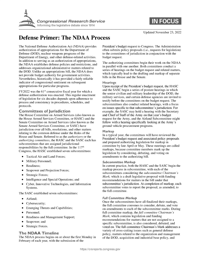 handle is hein.crs/govejnc0001 and id is 1 raw text is: Defense Primer: The NDAA Pro(
The National Defense Authorization Act (NDAA) provides
authorization of appropriations for the Department of
Defense (DOD), nuclear weapons programs of the
Department of Energy, and other defense-related activities.
In addition to serving as an authorization of appropriations,
the NDAA establishes defense policies and restrictions, and
addresses organizational administrative matters related to
the DOD. Unlike an appropriations bill, the NDAA does
not provide budget authority for government activities.
Nevertheless, historically it has provided a fairly reliable
indicator of congressional sentiment on subsequent
appropriations for particular programs.
FY2022 was the 61st consecutive fiscal year for which a
defense authorization was enacted. This regular enactment
of legislation for six decades depends upon adherence to
process and consistency in procedures, schedules, and
protocols.
Committees of jurisdiction
The House Committee on Armed Services (also known as
the House Armed Services Committee, or HASC) and the
Senate Committee on Armed Services (also known as the
Senate Armed Services Committee, or SASC) have
jurisdiction over all bills, resolutions, and other matters
relating to the common defense under the Rules of the
House and Senate. Referred to as the authorizers or the
authorizing committees, the HASC and the SASC each has
subcommittees that are assigned jurisdictional
responsibilities by the full committee. In the 117th
Congress, the HASC established seven subcommittees:
* Tactical Air and Land Forces;
* Military Personnel;
* Readiness;
* Seapower and Projection Forces;
* Strategic Forces;
* Intelligence and Special Operations; and
* Cyber, Innovative Technologies, and Information
Systems.
The SASC established seven subcommittees:
* Airland;
* Cybersecurity;
* Emerging Threats and Capabilities;
* Personnel;
* Readiness and Management Support;
* Seapower; and
* Strategic Forces.
The NDAA Tirehne
The NDAA process begins on or about the first Monday in
February of each year, with the submission of the

Updated November 23, 2022
:ess
President's budget request to Congress. The Administration
often submits policy proposals (i.e., requests for legislation)
to the committees of jurisdiction in conjunction with the
budget request.
The authorizing committees begin their work on the NDAA
in parallel with one another. Both committees conduct a
series of hearings on the budget request and related matters,
which typically lead to the drafting and markup of separate
bills in the House and the Senate.
Hearings
Upon receipt of the President's budget request, the HASC
and the SASC begin a series of posture hearings in which
the senior civilian and military leadership of the DOD, the
military services, and certain defense agencies are invited to
testify before the committees on the budget request. The
subcommittees also conduct related hearings, with a focus
on issues specific to that subcommittee's jurisdiction. For
example, the SASC may hold a hearing with the Secretary
and Chief of Staff of the Army on that year's budget
request for the Army, and the Airland Subcommittee might
follow with a hearing specifically looking at the Army's
ground vehicle procurement programs.
Markup
In a typical year, the committees will have reviewed the
President's budget request and associated policy proposals
and prepared authorizing legislation for markup in
committee by late April or May. These meetings are called
markups, because committee members mark up the
legislation by considering, debating, and voting on
amendments to the authorizing bill.
Subcommittee Markup
In current practice, both the HASC and the SASC begin the
markup process in subcommittee, with each of the
subcommittees considering the subcommittee Chairman 's
Mark, which is a draft legislative proposal with funding
recommendations for matters in the bill under that
subcommittee's jurisdiction. At completion of markup, each
subcommittee votes to report the proposal, as amended, to
the full committee.
Full Committee Markup
Once the subcommittees have all finalized their markups,
the full committee convenes to consider, debate, and vote
on amendments to each of the subcommittee marks. During
full committee markup, the full committee Chairman 's
Mark, which contains legislation and funding
recommendations for matters that are not assigned to a
specific subcommittee, is also considered, debated, and
voted on. The full committee Chairman's Mark addresses a
variety of cross-cutting issues such as general defense
policy, matters related to the organization and management
of the DOD, acquisition and industrial base policy, and

0

ton gressionaI Rese r h Service
aformninu Ih le isIitive debate sin ce 1914



