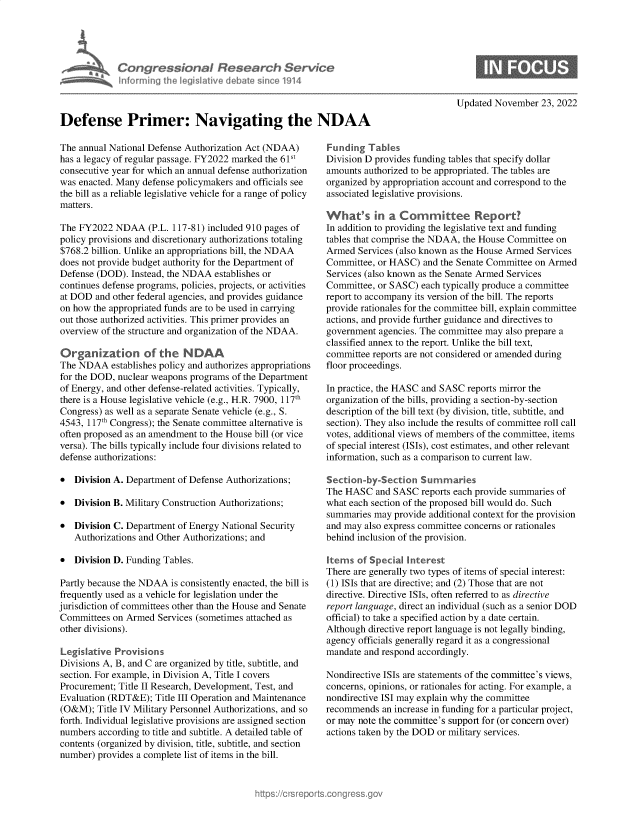 handle is hein.crs/govejnd0001 and id is 1 raw text is: Congressional Research Service
Informing 1h legislative debatesince 1914
Defense Primer: Navigating the NDAA
The annual National Defense Authorization Act (NDAA)  Funding
has a legacy of regular passage. FY2022 marked the 61st  Division D
consecutive year for which an annual defense authorization  amounts at
was enacted. Many defense policymakers and officials see  organized
the bill as a reliable legislative vehicle for a range of policy  associated
matters.
What's
The FY2022 NDAA (P.L. 117-81) included 910 pages of   In addition
policy provisions and discretionary authorizations totaling  tables that
$768.2 billion. Unlike an appropriations bill, the NDAA  Armed Ser
does not provide budget authority for the Department of  Committee
Defense (DOD). Instead, the NDAA establishes or       Services (a
continues defense programs, policies, projects, or activities  Committee
at DOD and other federal agencies, and provides guidance  report to ac
on how the appropriated funds are to be used in carrying  provide rat
out those authorized activities. This primer provides an  actions, an
overview of the structure and organization of the NDAA.  governmen
classified a
Organization of the N DAA                             committee
The NDAA establishes policy and authorizes appropriations  floor proce
for the DOD, nuclear weapons programs of the Department
of Energy, and other defense-related activities. Typically,  In practice
there is a House legislative vehicle (e.g., H.R. 7900, 117th  organizatio
Congress) as well as a separate Senate vehicle (e.g., S.  description
4543, 117th Congress); the Senate committee alternative is  section). T
often proposed as an amendment to the House bill (or vice  votes, addi
versa). The bills typically include four divisions related to of special i
defense authorizations:                               informatio
* Division A. Department of Defense Authorizations;   Section-b
The HASC
* Division B. Military Construction Authorizations;   what each:
summaries
* Division C. Department of Energy National Security  and may al
Authorizations and Other Authorizations; and       behind inc
* Division D. Funding Tables.                         Items of
There are
Partly because the NDAA is consistently enacted, the bill is  (1) ISIs th
frequently used as a vehicle for legislation under the  directive.
jurisdiction of committees other than the House and Senate report lang
Committees on Armed Services (sometimes attached as   official) to
other divisions).                                     Although d
agency off
Legislative Provsions                                mandate a
Divisions A, B, and C are organized by title, subtitle, and
section. For example, in Division A, Title I covers   Nondirecti
Procurement; Title II Research, Development, Test, and  concerns, c
Evaluation (RDT&E); Title III Operation and Maintenance  nondirecti
(O&M); Title IV Military Personnel Authorizations, and so  recommen
forth. Individual legislative provisions are assigned section  or may not
numbers according to title and subtitle. A detailed table of  actions tak
contents (organized by division, title, subtitle, and section
number) provides a complete list of items in the bill.

0

Updated November 23, 2022
rabies
provides funding tables that specify dollar
thorized to be appropriated. The tables are
by appropriation account and correspond to the
legislative provisions.
in a Committee Report?
to providing the legislative text and funding
comprise the NDAA, the House Committee on
vices (also known as the House Armed Services
, or HASC) and the Senate Committee on Armed
lso known as the Senate Armed Services
, or SASC) each typically produce a committee
:company its version of the bill. The reports
ionales for the committee bill, explain committee
d provide further guidance and directives to
nt agencies. The committee may also prepare a
nnex to the report. Unlike the bill text,
reports are not considered or amended during
edings.
the HASC and SASC reports mirror the
n of the bills, providing a section-by-section
of the bill text (by division, title, subtitle, and
hey also include the results of committee roll call
tional views of members of the committee, items
nterest (ISIs), cost estimates, and other relevant
n, such as a comparison to current law.
y-Section Summaries
and SASC reports each provide summaries of
section of the proposed bill would do. Such
may provide additional context for the provision
so express committee concerns or rationales
lusion of the provision.
Special Interest
generally two types of items of special interest:
at are directive; and (2) Those that are not
Directive ISIs, often referred to as directive
uage, direct an individual (such as a senior DOD
take a specified action by a date certain.
directive report language is not legally binding,
icials generally regard it as a congressional
nd respond accordingly.
ve ISIs are statements of the committee's views,
)pinions, or rationales for acting. For example, a
ve ISI may explain why the committee
ds an increase in funding for a particular project,
e the committee's support for (or concern over)
en by the DOD or military services.


