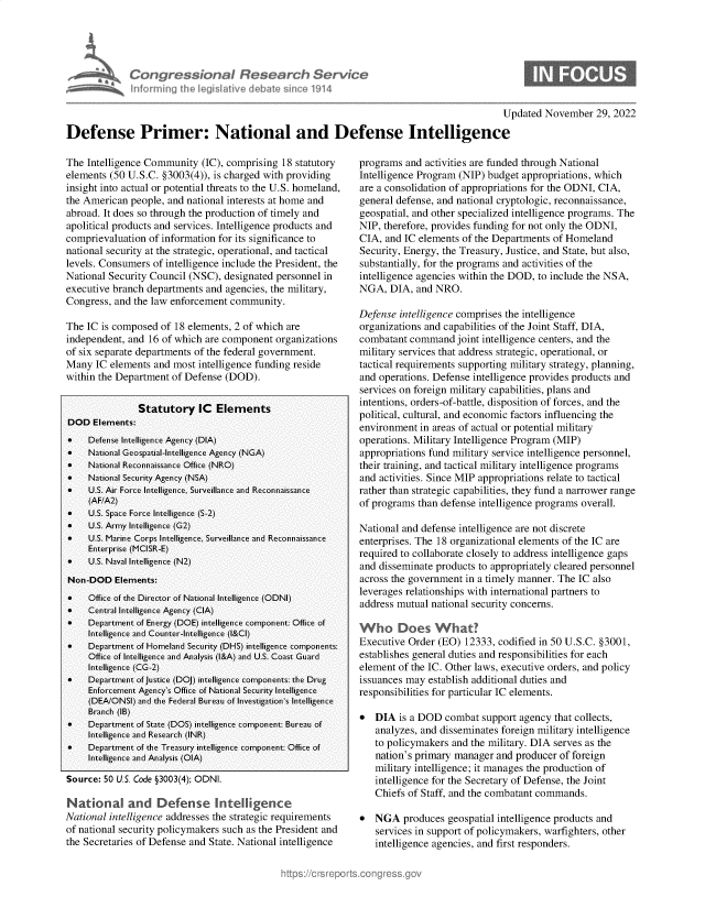 handle is hein.crs/govejnr0001 and id is 1 raw text is: CongressonaI Research SerVec
informing Ih legiative debat sin 1. 114

0

Updated November 29, 2022
Defense Primer: National and Defense Intelligence

The Intelligence Community (IC), comprising 18 statutory
elements (50 U.S.C. §3003(4)), is charged with providing
insight into actual or potential threats to the U.S. homeland,
the American people, and national interests at home and
abroad. It does so through the production of timely and
apolitical products and services. Intelligence products and
comprievaluation of information for its significance to
national security at the strategic, operational, and tactical
levels. Consumers of intelligence include the President, the
National Security Council (NSC), designated personnel in
executive branch departments and agencies, the military,
Congress, and the law enforcement community.
The IC is composed of 18 elements, 2 of which are
independent, and 16 of which are component organizations
of six separate departments of the federal government.
Many IC elements and most intelligence funding reside
within the Department of Defense (DOD).
Statutory IC Elements
DOD Elements:
    Defense Intelligence Agency (DIA)
*    National Geospatial-Intelligence Agency (NGA)
    National Reconnaissance Office (NRO)
    National Security Agency (NSA)
    U.S. Air Force Intelligence, Surveillance and Reconnaissance
(AF/A2)
    U.S. Space Force Intelligence (S-2)
    U.S. Army Intelligence (G2)
    U.S. Marine Corps Intelligence, Surveillance and Reconnaissance
Enterprise (MCISR-E)
    U.S. Naval Intelligence (N2)
Non-DOD Elements:
    Office of the Director of National Intelligence (ODNI)
*    Central Intelligence Agency (CIA)
    Department of Energy (DOE) intelligence component: Office of
Intelligence and Counter-Intelligence (l&CI)
    Department of Homeland Security (DHS) intelligence components:
Office of Intelligence and Analysis (l&A) and U.S. Coast Guard
Intelligence (CG-2)
    Department of Justice (DOJ) intelligence components: the Drug
Enforcement Agency's Office of National Security Intelligence
(DEA/ONSI) and the Federal Bureau of Investigation's Intelligence
Branch (IB)
    Department of State (DOS) intelligence component: Bureau of
Intelligence and Research (INR)
    Department of the Treasury intelligence component: Office of
Intelligence and Analysis (OIA)
Source: 50 U.S. Code §3003(4); ODNI.
National and Defense Intelligence
National intelligence addresses the strategic requirements
of national security policymakers such as the President and
the Secretaries of Defense and State. National intelligence

programs and activities are funded through National
Intelligence Program (NIP) budget appropriations, which
are a consolidation of appropriations for the ODNI, CIA,
general defense, and national cryptologic, reconnaissance,
geospatial, and other specialized intelligence programs. The
NIP, therefore, provides funding for not only the ODNI,
CIA, and IC elements of the Departments of Homeland
Security, Energy, the Treasury, Justice, and State, but also,
substantially, for the programs and activities of the
intelligence agencies within the DOD, to include the NSA,
NGA, DIA, and NRO.
Defense intelligence comprises the intelligence
organizations and capabilities of the Joint Staff, DIA,
combatant command joint intelligence centers, and the
military services that address strategic, operational, or
tactical requirements supporting military strategy, planning,
and operations. Defense intelligence provides products and
services on foreign military capabilities, plans and
intentions, orders-of-battle, disposition of forces, and the
political, cultural, and economic factors influencing the
environment in areas of actual or potential military
operations. Military Intelligence Program (MIP)
appropriations fund military service intelligence personnel,
their training, and tactical military intelligence programs
and activities. Since MIP appropriations relate to tactical
rather than strategic capabilities, they fund a narrower range
of programs than defense intelligence programs overall.
National and defense intelligence are not discrete
enterprises. The 18 organizational elements of the IC are
required to collaborate closely to address intelligence gaps
and disseminate products to appropriately cleared personnel
across the government in a timely manner. The IC also
leverages relationships with international partners to
address mutual national security concerns.
Executive Order (EO) 12333, codified in 50 U.S.C. §3001,
establishes general duties and responsibilities for each
element of the IC. Other laws, executive orders, and policy
issuances may establish additional duties and
responsibilities for particular IC elements.
* DIA is a DOD combat support agency that collects,
analyzes, and disseminates foreign military intelligence
to policymakers and the military. DIA serves as the
nation's primary manager and producer of foreign
military intelligence; it manages the production of
intelligence for the Secretary of Defense, the Joint
Chiefs of Staff, and the combatant commands.
* NGA produces geospatial intelligence products and
services in support of policymakers, warfighters, other
intelligence agencies, and first responders.


