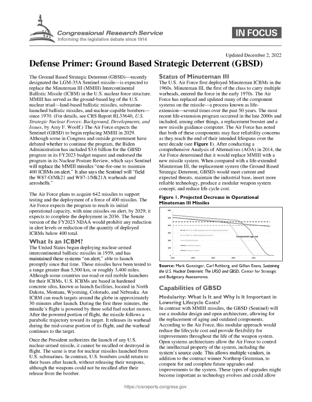 handle is hein.crs/govejpq0001 and id is 1 raw text is: Congressional Research Service
informing the legislative debate since 1914

0

Updated December 2, 2022
Defense Primer: Ground Based Strategic Deterrent (GBSD)

The Ground Based Strategic Deterrent (GBSD)-recently
designated the LGM-35A Sentinel missile-is expected to
replace the Minuteman III (MMIII) Intercontinental
Ballistic Missile (ICBM) in the U.S. nuclear force structure.
MMIII has served as the ground-based leg of the U.S.
nuclear triad-land-based ballistic missiles, submarine-
launched ballistic missiles, and nuclear-capable bombers-
since 1970. (For details, see CRS Report RL33640, U.S.
Strategic Nuclear Forces: Background, Developments, and
Issues, by Amy F. Woolf.) The Air Force expects the
Sentinel (GBSD) to begin replacing MMIII in 2029.
Although some in Congress and outside government have
debated whether to continue the program, the Biden
Administration has included $3.6 billion for the GBSD
program in its FY2023 budget request and endorsed the
program in its Nuclear Posture Review, which says Sentinel
will replace the IVMMVIII missiles one-for-one to maintain
400 ICBMs on alert. It also says the Sentinel will field
the W87-O/Mk2l and W87-1/Mk21A warheads and
aeroshells.
The Air Force plans to acquire 642 missiles to support
testing and the deployment of a force of 400 missiles. The
Air Force expects the program to reach its initial
operational capacity, with nine missiles on alert, by 2029; it
expects to complete the deployment in 2036. The Senate
version of the FY2023 NDAA would prohibit any reduction
in alert levels or reduction of the quantity of deployed
ICBMs below 400 total.
What Is an nC      M
The United States began deploying nuclear-armed
intercontinental ballistic missiles in 1959, and has
maintained these systems on alert, able to launch
promptly since that time. These missiles have been tested to
a range greater than 5,500 kin, or roughly 3,400 miles.
Although some countries use road or rail mobile launchers
for their ICBMs, U.S. ICBMs are based in hardened
concrete silos, known as launch facilities, located in North
Dakota, Montana, Wyoming, Colorado, and Nebraska. An
ICBM can reach targets around the globe in approximately
30 minutes after launch. During the first three minutes, the
missile's flight is powered by tree solid fuel rocket motors.
After the powered portion of flight, the missile follows a
parabolic trajectory toward its target. It releases its warhead
during the mid-course portion of its flight, and the warhead
continues to the target.
Once the President authorizes the launch of any U.S.
nuclear-armed missile, it cannot be recalled or destroyed in
flight. The same is true for nuclear missiles launched from
U.S. submarines. In contrast, U.S. bombers could return to
their bases after launch, without releasing their weapons,
although the weapons could not be recalled after their
release from the bomber.

Statu s ofm, Miuean     I
The U.S. Air Force first deployed Minuteman ICBMs in the
1960s. Minuteman III, the first of the class to carry multiple
warheads, entered the force in the early 1970s. The Air
Force has replaced and updated many of the component
systems on the missile-a process known as life-
extension-several times over the past 50 years. The most
recent life-extension program occurred in the late 2000s and
included, among other tings, a replacement booster and a
new missile guidance computer. The Air Force has noted
that bot of these components may face reliability concerns
as they reach the end of their intended lifespans over the
next decade (see Figure 1). After conducting a
comprehensive Analysis of Alternatives (AOA) in 2014, the
Air Force determined that it would replace MMIII with a
new missile system. When compared with a life-extended
Minuteman III, the replacement system (the Ground Based
Strategic Deterrent, GBSD) would meet current and
expected treats, maintain the industrial base, insert more
reliable technology, produce a modular weapon system
concept, and reduce life cycle cost.
Figure I. Projected Decrease in Operational
Minuteman Ill Missiles

Source: Mark Gunzinger, Carl Rehberg, and Gillian Evans, Sustaining
the U.S. Nuclear Deterrent: The LRSO and GBSD, Center for Strategic
and Budgetary Assessments.
In contrast wit MMIII missiles, the GBSD (Sentinel) will
use a modular design and open architecture, allowing for
the replacement of aging and outdated components.
According to the Air Force, this modular approach would
reduce the lifecycle cost and provide flexibility for
improvements throughout the life of the weapon system.
Open systems architectures allow the Air Force to control
the intellectual property of the system, including the
system's source code. This allows multiple vendors, in
addition to the contract winner Northrop Grumman, to
compete for and complete future upgrades and
improvements to the system. These types of upgrades might
become important as technology evolves and could allow



