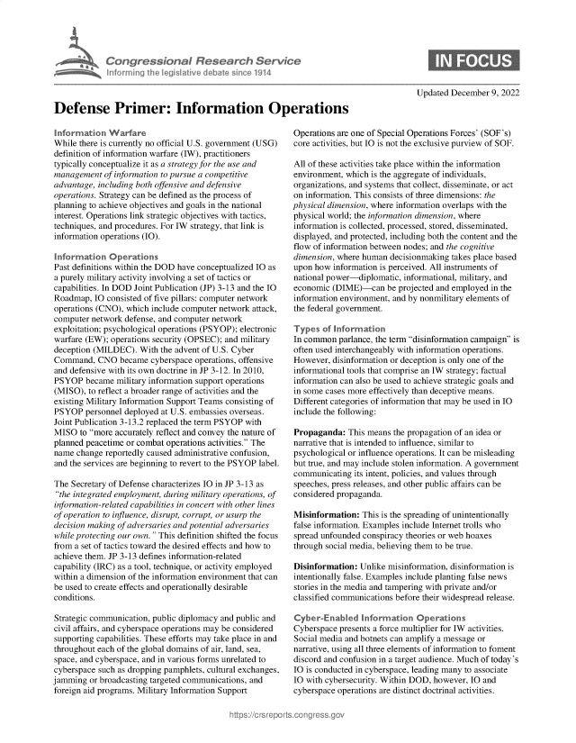 handle is hein.crs/govejrr0001 and id is 1 raw text is: CongrsssePni  Research Service
Informinqg er lgs ive dba e sinceo 1914
Defense Primer: Information Operations

Information Warfare
While there is currently no official U.S. government (USG)
definition of information warfare (IW), practitioners
typically conceptualize it as a strategy for the use and
management of information to pursue a competitive
advantage, including both offensive and defensive
operations. Strategy can be defined as the process of
planning to achieve objectives and goals in the national
interest. Operations link strategic objectives with tactics,
techniques, and procedures. For IW strategy, that link is
information operations (IO).
Information Operations
Past definitions within the DOD have conceptualized IO as
a purely military activity involving a set of tactics or
capabilities. In DOD Joint Publication (JP) 3-13 and the IO
Roadmap, IO consisted of five pillars: computer network
operations (CNO), which include computer network attack,
computer network defense, and computer network
exploitation; psychological operations (PSYOP); electronic
warfare (EW); operations security (OPSEC); and military
deception (MILDEC). With the advent of U.S. Cyber
Command, CNO became cyberspace operations, offensive
and defensive with its own doctrine in JP 3-12. In 2010,
PSYOP became military information support operations
(MISO), to reflect a broader range of activities and the
existing Military Information Support Teams consisting of
PSYOP personnel deployed at U.S. embassies overseas.
Joint Publication 3-13.2 replaced the term PSYOP with
MISO to more accurately reflect and convey the nature of
planned peacetime or combat operations activities. The
name change reportedly caused administrative confusion,
and the services are beginning to revert to the PSYOP label.
The Secretary of Defense characterizes IO in JP 3-13 as
the integrated employment, during military operations, of
information-related capabilities in concert with other lines
of operation to influence, disrupt, corrupt, or usurp the
decision making of adversaries and potential adversaries
while protecting our own.  This definition shifted the focus
from a set of tactics toward the desired effects and how to
achieve them. JP 3-13 defines information-related
capability (IRC) as a tool, technique, or activity employed
within a dimension of the information environment that can
be used to create effects and operationally desirable
conditions.
Strategic communication, public diplomacy and public and
civil affairs, and cyberspace operations may be considered
supporting capabilities. These efforts may take place in and
throughout each of the global domains of air, land, sea,
space, and cyberspace, and in various forms unrelated to
cyberspace such as dropping pamphlets, cultural exchanges,
jamming or broadcasting targeted communications, and
foreign aid programs. Military Information Support

Updated December 9, 2022

Operations are one of Special Operations Forces' (SOF's)
core activities, but IO is not the exclusive purview of SOF.
All of these activities take place within the information
environment, which is the aggregate of individuals,
organizations, and systems that collect, disseminate, or act
on information. This consists of three dimensions: the
physical dimension, where information overlaps with the
physical world; the information dimension, where
information is collected, processed, stored, disseminated,
displayed, and protected, including both the content and the
flow of information between nodes; and the cognitive
dimension, where human decisionmaking takes place based
upon how information is perceived. All instruments of
national power-diplomatic, informational, military, and
economic (DIME)-can be projected and employed in the
information environment, and by nonmilitary elements of
the federal government.
Types of Information
In common parlance, the term disinformation campaign is
often used interchangeably with information operations.
However, disinformation or deception is only one of the
informational tools that comprise an IW strategy; factual
information can also be used to achieve strategic goals and
in some cases more effectively than deceptive means.
Different categories of information that may be used in IO
include the following:
Propaganda: This means the propagation of an idea or
narrative that is intended to influence, similar to
psychological or influence operations. It can be misleading
but true, and may include stolen information. A government
communicating its intent, policies, and values through
speeches, press releases, and other public affairs can be
considered propaganda.
Misinformation: This is the spreading of unintentionally
false information. Examples include Internet trolls who
spread unfounded conspiracy theories or web hoaxes
through social media, believing them to be true.
Disinformation: Unlike misinformation, disinformation is
intentionally false. Examples include planting false news
stories in the media and tampering with private and/or
classified communications before their widespread release.
Cyber-Enabled Information Operations
Cyberspace presents a force multiplier for IW activities.
Social media and botnets can amplify a message or
narrative, using all three elements of information to foment
discord and confusion in a target audience. Much of today's
IO is conducted in cyberspace, leading many to associate
IO with cybersecurity. Within DOD, however, IO and
cyberspace operations are distinct doctrinal activities.


