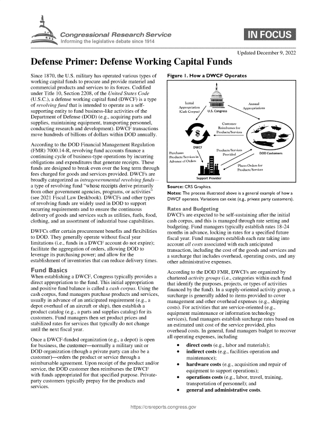 handle is hein.crs/govejrw0001 and id is 1 raw text is: Congresson D Research Service
nfo rmrng  e lsatve debate sin e 1914
Defense Primer: Defense Working Capital Funds

Since 1870, the U.S. military has operated various types of
working capital funds to procure and provide materiel and
commercial products and services to its forces. Codified
under Title 10, Section 2208, of the United States Code
(U.S.C.), a defense working capital fund (DWCF) is a type
of revolving fund that is intended to operate as a self-
supporting entity to fund business-like activities of the
Department of Defense (DOD) (e.g., acquiring parts and
supplies, maintaining equipment, transporting personnel,
conducting research and development). DWCF transactions
move hundreds of billions of dollars within DOD annually.
According to the DOD Financial Management Regulation
(FMR) 7000.14-R, revolving fund accounts finance a
continuing cycle of business-type operations by incurring
obligations and expenditures that generate receipts. These
funds are designed to break even over the long term through
fees charged for goods and services provided. DWCFs are
broadly categorized as intragovernmental revolving funds
a type of revolving fund whose receipts derive primarily
from other government agencies, programs, or activities
(see 2021 Fiscal Law Deskbook). DWCFs and other types
of revolving funds are widely used in DOD to support
recurring requirements and to ensure the continuous
delivery of goods and services such as utilities, fuels, food,
clothing, and an assortment of industrial base capabilities.
DWFCs offer certain procurement benefits and flexibilities
to DOD. They generally operate without fiscal year
limitations (i.e., funds in a DWCF account do not expire);
facilitate the aggregation of orders, allowing DOD to
leverage its purchasing power; and allow for the
establishment of inventories that can reduce delivery times.
Fund Basics
When establishing a DWCF, Congress typically provides a
direct appropriation to the fund. This initial appropriation
and positive fund balance is called a cash corpus. Using the
cash corpus, fund managers purchase products and services,
usually in advance of an anticipated requirement (e.g., a
depot overhaul of an aircraft or ship), then establish a
product catalog (e.g., a parts and supplies catalog) for its
customers. Fund managers then set product prices and
stabilized rates for services that typically do not change
until the next fiscal year.
Once a DWCF-funded organization (e.g., a depot) is open
for business, the customer-normally a military unit or
DOD organization (though a private party can also be a
customer)-orders the product or service through a
reimbursable agreement. Upon receipt of the product and/or
service, the DOD customer then reimburses the DWCF
with funds appropriated for that specified purpose. Private-
party customers typically prepay for the products and
services.

Updated December 9, 2022

Figure I. How a DWCF Operates
Initial    1111111A          n a
~~~~~~Appropriation  , pr ci£t7.
(Cash Corpus}  U.S. Congress
cutromer
Reimburses
Pu dnPrudit:S~vice           DOD0Customers
aa
Ju Ser it
Support Provider
Source: CRS Graphics.
Notes: The process illustrated above is a general example of how a
DWCF operates. Variations can exist (e.g., private party customers).
Rates and Budgeting
DWCFs are expected to be self-sustaining after the initial
cash corpus, and this is managed through rate setting and
budgeting. Fund managers typically establish rates 18-24
months in advance, locking in rates for a specified future
fiscal year. Fund managers establish each rate taking into
account all costs associated with each anticipated
transaction, including the cost of the goods and services and
a surcharge that includes overhead, operating costs, and any
other administrative expenses.
According to the DOD FMR, DWCFs are organized by
chartered activity groups (i.e., categories within each fund
that identify the purposes, projects, or types of activities
financed by the fund). In a supply-oriented activity group, a
surcharge is generally added to items provided to cover
management and other overhead expenses (e.g., shipping
costs). For activities that are service-oriented (e.g.,
equipment maintenance or information technology
services), fund managers establish surcharge rates based on
an estimated unit cost of the service provided, plus
overhead costs. In general, fund managers budget to recover
all operating expenses, including
* direct costs (e.g., labor and materials);
* indirect costs (e.g., facilities operation and
maintenance);
* hardware costs (e.g., acquisition and repair of
equipment to support operations);
* operations costs (e.g., labor, travel, training,
transportation of personnel); and
* general and administrative costs.


