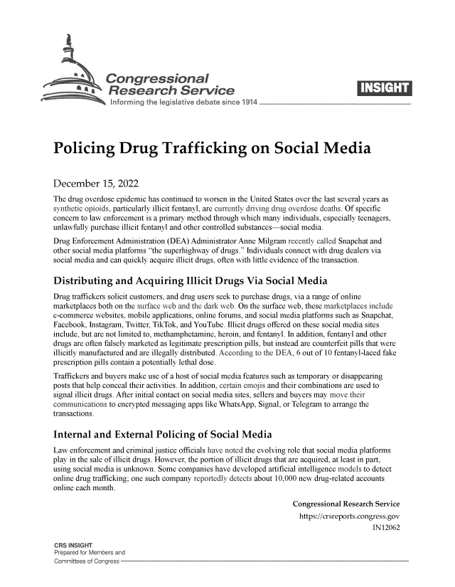 handle is hein.crs/govejtv0001 and id is 1 raw text is: L Congressional
AResearch Service-
Policing Drug Trafficking on Social Media
December 15, 2022
The drug overdose epidemic has continued to worsen in the United States over the last several years as
synthetic opioids, particularly illicit fentanyl, are currently driving drug overdose deaths. Of specific
concern to law enforcement is a primary method through which many individuals, especially teenagers,
unlawfully purchase illicit fentanyl and other controlled substances-social media.
Drug Enforcement Administration (DEA) Administrator Anne Milgram recently called Snapchat and
other social media platforms the superhighway of drugs. Individuals connect with drug dealers via
social media and can quickly acquire illicit drugs, often with little evidence of the transaction.
Distributing and Acquiring Illicit Drugs Via Social Media
Drug traffickers solicit customers, and drug users seek to purchase drugs, via a range of online
marketplaces both on the surface web and the dark web. On the surface web, these marketplaces include
e-commerce websites, mobile applications, online forums, and social media platforms such as Snapchat,
Facebook, Instagram, Twitter, TikTok, and YouTube. Illicit drugs offered on these social media sites
include, but are not limited to, methamphetamine, heroin, and fentanyl. In addition, fentanyl and other
drugs are often falsely marketed as legitimate prescription pills, but instead are counterfeit pills that were
illicitly manufactured and are illegally distributed. According to the DEA, 6 out of 10 fentanyl-laced fake
prescription pills contain a potentially lethal dose.
Traffickers and buyers make use of a host of social media features such as temporary or disappearing
posts that help conceal their activities. In addition, certain emojis and their combinations are used to
signal illicit drugs. After initial contact on social media sites, sellers and buyers may move their
communications to encrypted messaging apps like WhatsApp, Signal, or Telegram to arrange the
transactions.
Internal and External Policing of Social Media
Law enforcement and criminal justice officials have noted the evolving role that social media platforms
play in the sale of illicit drugs. However, the portion of illicit drugs that are acquired, at least in part,
using social media is unknown. Some companies have developed artificial intelligence models to detect
online drug trafficking; one such company reportedly detects about 10,000 new drug-related accounts
online each month.
Congressional Research Service
https://crsreports.congress.gov
IN12062
CRS INSIGHT
Prepared for Members and
Committees of Congress


