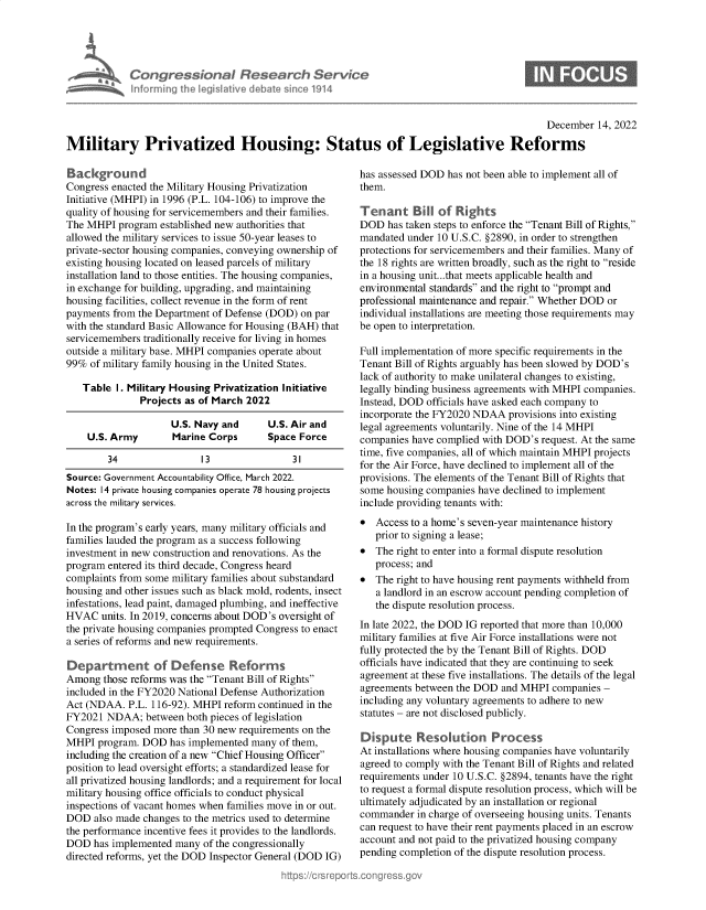 handle is hein.crs/govejug0001 and id is 1 raw text is: Congressional Research Service
Informing the legislitive debate since 1914

December 14, 2022
Military Privatized Housing: Status of Legislative Reforms

Background
Congress enacted the Military Housing Privatization
Initiative (MHPI) in 1996 (P.L. 104-106) to improve the
quality of housing for servicemembers and their families.
The MHPI program established new authorities that
allowed the military services to issue 50-year leases to
private-sector housing companies, conveying ownership of
existing housing located on leased parcels of military
installation land to those entities. The housing companies,
in exchange for building, upgrading, and maintaining
housing facilities, collect revenue in the form of rent
payments from the Department of Defense (DOD) on par
with the standard Basic Allowance for Housing (BAH) that
servicemembers traditionally receive for living in homes
outside a military base. MHPI companies operate about
99% of military family housing in the United States.
Table I. Military Housing Privatization Initiative
Projects as of March 2022
U.S. Navy and     U.S. Air and
U.S. Army       Marine Corps      Space Force
34               13               31
Source: Government Accountability Office, March 2022.
Notes: 14 private housing companies operate 78 housing projects
across the military services.
In the program's early years, many military officials and
families lauded the program as a success following
investment in new construction and renovations. As the
program entered its third decade, Congress heard
complaints from some military families about substandard
housing and other issues such as black mold, rodents, insect
infestations, lead paint, damaged plumbing, and ineffective
HVAC units. In 2019, concerns about DOD's oversight of
the private housing companies prompted Congress to enact
a series of reforms and new requirements.
Department of Defense Reforms
Among those reforms was the Tenant Bill of Rights
included in the FY2020 National Defense Authorization
Act (NDAA. P.L. 116-92). MHPI reform continued in the
FY2021 NDAA; between both pieces of legislation
Congress imposed more than 30 new requirements on the
MHPI program. DOD has implemented many of them,
including the creation of a new Chief Housing Officer
position to lead oversight efforts; a standardized lease for
all privatized housing landlords; and a requirement for local
military housing office officials to conduct physical
inspections of vacant homes when families move in or out.
DOD also made changes to the metrics used to determine
the performance incentive fees it provides to the landlords.
DOD has implemented many of the congressionally
directed reforms, yet the DOD Inspector General (DOD IG)

has assessed DOD has not been able to implement all of
them.
Tenant Bill of Rights
DOD has taken steps to enforce the Tenant Bill of Rights,
mandated under 10 U.S.C. §2890, in order to strengthen
protections for servicemembers and their families. Many of
the 18 rights are written broadly, such as the right to reside
in a housing unit... that meets applicable health and
environmental standards and the right to prompt and
professional maintenance and repair. Whether DOD or
individual installations are meeting those requirements may
be open to interpretation.
Full implementation of more specific requirements in the
Tenant Bill of Rights arguably has been slowed by DOD's
lack of authority to make unilateral changes to existing,
legally binding business agreements with MHPI companies.
Instead, DOD officials have asked each company to
incorporate the FY2020 NDAA provisions into existing
legal agreements voluntarily. Nine of the 14 MHPI
companies have complied with DOD's request. At the same
time, five companies, all of which maintain MHPI projects
for the Air Force, have declined to implement all of the
provisions. The elements of the Tenant Bill of Rights that
some housing companies have declined to implement
include providing tenants with:
 Access to a home's seven-year maintenance history
prior to signing a lease;
 The right to enter into a formal dispute resolution
process; and
 The right to have housing rent payments withheld from
a landlord in an escrow account pending completion of
the dispute resolution process.
In late 2022, the DOD IG reported that more than 10,000
military families at five Air Force installations were not
fully protected the by the Tenant Bill of Rights. DOD
officials have indicated that they are continuing to seek
agreement at these five installations. The details of the legal
agreements between the DOD and MHPI companies -
including any voluntary agreements to adhere to new
statutes - are not disclosed publicly.
Dspute Resolution Process
At installations where housing companies have voluntarily
agreed to comply with the Tenant Bill of Rights and related
requirements under 10 U.S.C. §2894, tenants have the right
to request a formal dispute resolution process, which will be
ultimately adjudicated by an installation or regional
commander in charge of overseeing housing units. Tenants
can request to have their rent payments placed in an escrow
account and not paid to the privatized housing company
pending completion of the dispute resolution process.


