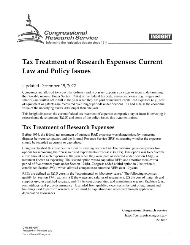 handle is hein.crs/govejvi0001 and id is 1 raw text is: Congressional                                                     ____
R ~fesearch Service
Tax Treatment of Research Expenses: Current
Law and Policy Issues
Updated December 19, 2022
Companies are allowed to deduct the ordinary and necessary expenses they pay or incur in determining
their taxable income. Under Section 162(a) of the federal tax code, current expenses (e.g., wages and
salaries) are written off in full in the year when they are paid or incurred; capitalized expenses (e.g., cost
of equipment or patents) are recovered over longer periods under Sections 167 and 168, as the economic
value of the underlying assets lasts longer than one year.
This Insight discusses the current federal tax treatment of expenses companies pay or incur in investing in
research and development (R&D) and some of the policy issues this treatment raises.
Tax Treatment of Research Expenses
Before 1954, the federal tax treatment of business R&D expenses was characterized by numerous
disputes between companies and the Internal Revenue Service (IRS) concerning whether the expenses
should be regarded as current or capitalized.
Congress clarified this treatment in 1954 by creating Section 174. The provision gave companies two
options for recovering their research and experimental expenses (REEs). One option was to deduct the
entire amount of such expenses in the year when they were paid or incurred under Section 174(a), a
treatment known as expensing. The second option was to capitalize REEs and amortize them over a
period of five or more years under Section 174(b). Congress added a third option in 2004 when it
established Section 59(e), which allowed companies to amortize REEs over 10 years.
REEs are defined as R&D costs in the experimental or laboratory sense. The following expenses
qualify for Section 174 treatment: (1) the wages and salaries of researchers, (2) the cost of materials and
supplies used in qualified research, and (3) the cost of operating and maintaining research facilities (e.g.,
rent, utilities, and property insurance). Excluded from qualified expenses is the cost of equipment and
buildings used to perform research, which must be capitalized and recovered through applicable
depreciation allowances.
Congressional Research Service
https://crsreports.congress.gov
IN11887
CRS INSIGHT
Prepared for Members and
Committees of Congress


