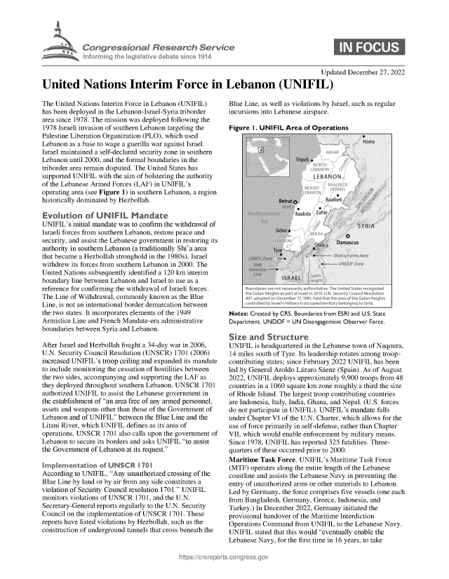 handle is hein.crs/govejyp0001 and id is 1 raw text is: Con gressionaI Research Service
Inforrning the Iegislative debate since 1914
Updated December 27, 2022
United Nations Interim Force in Lebanon (UNIFIL)

The United Nations Interim Force in Lebanon (UNIFIL)
has been deployed in the Lebanon-Israel-Syria triborder
area since 1978. The mission was deployed following the
1978 Israeli invasion of southern Lebanon targeting the
Palestine Liberation Organization (PLO), which used
Lebanon as a base to wage a guerilla war against Israel.
Israel maintained a self-declared security zone in southern
Lebanon until 2000, and the formal boundaries in the
triborder area remain disputed. The United States has
supported UNIFIL with the aim of bolstering the authority
of the Lebanese Armed Forces (LAF) in UNIFIL's
operating area (see Figure 1) in southern Lebanon, a region
historically dominated by Hezbollah.
Evotion of UNIFIL Mandate
UNIFIL's initial mandate was to confirm the withdrawal of
Israeli forces from southern Lebanon, restore peace and
security, and assist the Lebanese government in restoring its
authority in southern Lebanon (a traditionally Shi'a area
that became a Hezbollah stronghold in the 1980s). Israel
withdrew its forces from southern Lebanon in 2000. The
United Nations subsequently identified a 120 km interim
boundary line between Lebanon and Israel to use as a
reference for confirming the withdrawal of Israeli forces.
The Line of Withdrawal, commonly known as the Blue
Line, is not an international border demarcation between
the two states. It incorporates elements of the 1949
Armistice Line and French Mandate-era administrative
boundaries between Syria and Lebanon.
After Israel and Hezbollah fought a 34-day war in 2006,
U.N. Security Council Resolution (UNSCR) 1701 (2006)
increased UNIFIL's troop ceiling and expanded its mandate
to include monitoring the cessation of hostilities between
the two sides, accompanying and supporting the LAF as
they deployed throughout southern Lebanon. UNSCR 1701
authorized UNIFIL to assist the Lebanese government in
the establishment of an area free of any armed personnel,
assets and weapons other than those of the Government of
Lebanon and of UNIFIL between the Blue Line and the
Litani River, which UNIFIL defines as its area of
operations. UNSCR 1701 also calls upon the government of
Lebanon to secure its borders and asks UNIFIL to assist
the Government of Lebanon at its request.
Implementation of UNSCR i 70 1
According to UNIFIL, Any unauthorized crossing of the
Blue Line by land or by air from any side constitutes a
violation of Security Council resolution 1701. UNIFIL
monitors violations of UNSCR 1701, and the U.N.
Secretary-General reports regularly to the U.N. Security
Council on the implementation of UNSCR 1701. These
reports have listed violations by Hezbollah, such as the
construction of underground tunnels that cross beneath the

Blue Line, as well as violations by Israel, such as regular
incursions into Lebanese airspace.
Figure I. UNIFIL Area of Operations

Notes: Created by CRS. Boundaries from ESRI and U.S. State
Department. UNDOF = UN Disengagement Observer Force.
Size and Structure
UNIFIL is headquartered in the Lebanese town of Naqoura,
14 miles south of Tyre. Its leadership rotates among troop-
contributing states; since February 2022 UNIFIL has been
led by General Aroldo Lizaro Sienz (Spain). As of August
2022, UNIFIL deploys approximately 9,900 troops from 48
countries in a 1060 square km zone roughly a third the size
of Rhode Island. The largest troop contributing countries
are Indonesia, Italy, India, Ghana, and Nepal. (U.S. forces
do not participate in UNIFIL). UNIFIL's mandate falls
under Chapter VI of the U.N. Charter, which allows for the
use of force primarily in self-defense, rather than Chapter
VII, which would enable enforcement by military means.
Since 1978, UNIFIL has reported 325 fatalities. Three-
quarters of these occurred prior to 2000.
Maritime Task Force. UNIFIL's Maritime Task Force
(MTF) operates along the entire length of the Lebanese
coastline and assists the Lebanese Navy in preventing the
entry of unauthorized arms or other materials to Lebanon.
Led by Germany, the force comprises five vessels (one each
from Bangladesh, Germany, Greece, Indonesia, and
Turkey.) In December 2022, Germany initiated the
provisional handover of the Maritime Interdiction
Operations Command from UNIFIL to the Lebanese Navy.
UNIFIL stated that this would eventually enable the
Lebanese Navy, for the first time in 16 years, to take


