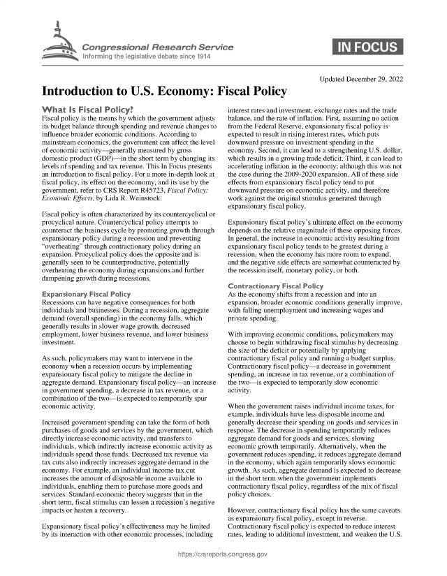 handle is hein.crs/govejzh0001 and id is 1 raw text is: Congressional Research Service
Informing Ih legisIlive dba e sinceo 1914
Introduction to U.S. Economy: Fiscal Policy

What Is Fiscal Poly?
Fiscal policy is the means by which the government adjusts
its budget balance through spending and revenue changes to
influence broader economic conditions. According to
mainstream economics, the government can affect the level
of economic activity-generally measured by gross
domestic product (GDP)-in the short term by changing its
levels of spending and tax revenue. This In Focus presents
an introduction to fiscal policy. For a more in-depth look at
fiscal policy, its effect on the economy, and its use by the
government, refer to CRS Report R45723, Fiscal Policy:
Economic Effects, by Lida R. Weinstock.
Fiscal policy is often characterized by its countercyclical or
procyclical nature. Countercyclical policy attempts to
counteract the business cycle by promoting growth through
expansionary policy during a recession and preventing
overheating through contractionary policy during an
expansion. Procyclical policy does the opposite and is
generally seen to be counterproductive, potentially
overheating the economy during expansions and further
dampening growth during recessions.
Expansionary Fiscal Policy
Recessions can have negative consequences for both
individuals and businesses. During a recession, aggregate
demand (overall spending) in the economy falls, which
generally results in slower wage growth, decreased
employment, lower business revenue, and lower business
investment.
As such, policymakers may want to intervene in the
economy when a recession occurs by implementing
expansionary fiscal policy to mitigate the decline in
aggregate demand. Expansionary fiscal policy-an increase
in government spending, a decrease in tax revenue, or a
combination of the two-is expected to temporarily spur
economic activity.
Increased government spending can take the form of both
purchases of goods and services by the government, which
directly increase economic activity, and transfers to
individuals, which indirectly increase economic activity as
individuals spend those funds. Decreased tax revenue via
tax cuts also indirectly increases aggregate demand in the
economy. For example, an individual income tax cut
increases the amount of disposable income available to
individuals, enabling them to purchase more goods and
services. Standard economic theory suggests that in the
short term, fiscal stimulus can lessen a recession's negative
impacts or hasten a recovery.
Expansionary fiscal policy's effectiveness may be limited
by its interaction with other economic processes, including

Updated December 29, 2022

interest rates and investment, exchange rates and the trade
balance, and the rate of inflation. First, assuming no action
from the Federal Reserve, expansionary fiscal policy is
expected to result in rising interest rates, which puts
downward pressure on investment spending in the
economy. Second, it can lead to a strengthening U.S. dollar,
which results in a growing trade deficit. Third, it can lead to
accelerating inflation in the economy; although this was not
the case during the 2009-2020 expansion. All of these side
effects from expansionary fiscal policy tend to put
downward pressure on economic activity, and therefore
work against the original stimulus generated through
expansionary fiscal policy.
Expansionary fiscal policy's ultimate effect on the economy
depends on the relative magnitude of these opposing forces.
In general, the increase in economic activity resulting from
expansionary fiscal policy tends to be greatest during a
recession, when the economy has more room to expand,
and the negative side effects are somewhat counteracted by
the recession itself, monetary policy, or both.
Contractionary Fiscal Policy
As the economy shifts from a recession and into an
expansion, broader economic conditions generally improve,
with falling unemployment and increasing wages and
private spending.
With improving economic conditions, policymakers may
choose to begin withdrawing fiscal stimulus by decreasing
the size of the deficit or potentially by applying
contractionary fiscal policy and running a budget surplus.
Contractionary fiscal policy-a decrease in government
spending, an increase in tax revenue, or a combination of
the two-is expected to temporarily slow economic
activity.
When the government raises individual income taxes, for
example, individuals have less disposable income and
generally decrease their spending on goods and services in
response. The decrease in spending temporarily reduces
aggregate demand for goods and services, slowing
economic growth temporarily. Alternatively, when the
government reduces spending, it reduces aggregate demand
in the economy, which again temporarily slows economic
growth. As such, aggregate demand is expected to decrease
in the short term when the government implements
contractionary fiscal policy, regardless of the mix of fiscal
policy choices.
However, contractionary fiscal policy has the same caveats
as expansionary fiscal policy, except in reverse.
Contractionary fiscal policy is expected to reduce interest
rates, leading to additional investment, and weaken the U.S.


