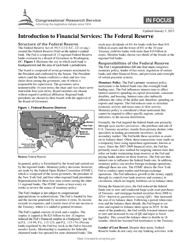 handle is hein.crs/govekbu0001 and id is 1 raw text is: Congressional Research Servia
informing the Iegislative debate since 1914

Updated January 5, 2023

Introduction to Financial Services: The Federal Reserve

Structure of the Federal Reserve
The Federal Reserve Act of 1913 (12 U.S.C. 221 et seq.)
created the Federal Reserve (Fed) as the nation's central
bank. The Fed is composed of 12 regional Federal Reserve
banks overseen by a Board of Governors in Washington,
DC. Figure 1 illustrates the city in which each bank is
headquartered and the area of each bank's jurisdiction.
The board is composed of seven governors nominated by
the President and confirmed by the Senate. The President
selects (and the Senate confirms) a chair and two vice
chairs from among the governors, one of whom is
responsible for supervision. The governors serve
nonrenewable 14-year terms; the chair and vice chairs serve
renewable four-year terms. Board members are chosen
without regard to political affiliation. Regional bank
presidents are chosen by their boards with the approval of
the Board of Governors.
Figure I. Federal Reserve Districts

Source: Federal Reserve.

In general, policy is formulated by the board and carried out
by the regional banks. Monetary policy decisions, however,
are made by the Federal Open Market Committee (FOMC),
which is composed of the seven governors, the president of
the New York Fed, and four other regional bank presidents.
Representation for these four seats rotates among the other
11 regional banks. The FOMC meets at least every six
weeks to review the stance of monetary policy.
The Fed's budget is not subject to congressional
appropriations or authorizations. The Fed is funded by fees
and the income generated by securities it owns. Its income
exceeds its expenses, and it remits most of its net income to
the Treasury, where it is added to general revenues.
The Fed's capital consists of stock and a surplus. The
surplus is capped at $6.825 billion by law. (Congress
reduced the Fed's financial surplus as a budgetary pay for
in P.L. 114-94, P.L. 115-123, and P.L. 115-174.) Private
banks regulated by the Fed buy stock in the Fed to become
member banks. Membership is mandatory for federally
chartered banks but optional for state-chartered banks. The

stock pays dividends of 6% for banks with less than $10
billion in assets and the lower of 6% or the 10-year
Treasury yield for banks with more than $10 billion in
assets. Member banks choose two-thirds of the boards at the
regional Fed banks.
Responsibilities of the Federal Reserve
The Fed's responsibilities fall into four main categories:
monetary policy, lender of last resort, regulation of certain
banks and other financial firms, and provision and oversight
of certain payment systems.
Monetary Policy. The Fed's primary monetary policy
instrument is the federal funds rate (the overnight bank
lending rate). The Fed influences interest rates to affect
interest-sensitive spending on capital investment, consumer
durables, and housing. Interest rates also indirectly
influence the value of the dollar and, therefore, spending on
exports and imports. The Fed reduces rates to stimulate
economic activity and raises rates to slow activity.
Monetary policy is considered a blunt instrument that
cannot be targeted to affect specific regions, certain
industries, or the income distribution.
Formerly, the Fed targeted the federal funds rate primarily
through open market operations-the purchase and sale of
U.S. Treasury securities, mainly from primary dealers (who
specialize in trading government securities), in the
secondary market. The Fed holds these securities as assets
on its balance sheet. Often, these transactions were made on
a temporary basis using repurchase agreements, known as
repos. Since the 2007-2009 financial crisis, the Fed has
primarily used a new method for targeting interest rates that
relies on banks maintaining large reserves at the Fed and
paying banks interest on those reserves. The Fed sets that
interest rate to influence the federal funds rate. In addition,
monetary policy can involve foreign exchange operations,
although these are rare. The FOMC directs the New York
Fed to conduct open market and foreign exchange
operations. The Fed influences growth in the money supply
through its control over bank reserves and currency in
circulation, which are largely liabilities on its balance sheet.
During the financial crisis, the Fed reduced the federal
funds rate to zero and conducted large-scale asset purchases
of Treasury- and mortgage-backed securities from 2008 to
2014-known as quantitative easing (QE) that increased
the size of its balance sheet. Following a period when rates
rose and the balance sheet shrunk, the Fed began to cut
rates and expand its balance sheet again in 2019. At the
onset of the pandemic, the Fed swiftly lowered interest rates
to zero and increased its use of QE and repos to boost
liquidity. This caused the balance sheet to double in 18
months, which has boosted Fed remittances to the Treasury.
Lender of Last Resort. Despite their name, Federal
Reserve banks do not carry out any banking activities, with


