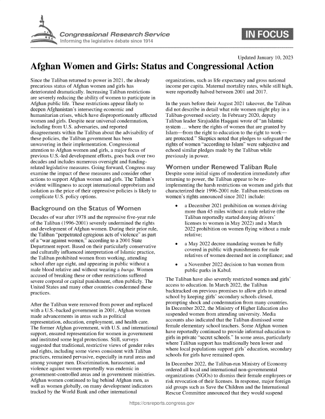 handle is hein.crs/govekdz0001 and id is 1 raw text is: Con gre &ionaI Resedrch S&
Inf ormning helegisIltive debate sine 191I

Updated January 10, 2023

Afghan Women and Girls: Status and Congressional Action

Since the Taliban returned to power in 2021, the already
precarious status of Afghan women and girls has
deteriorated dramatically. Increasing Taliban restrictions
are severely reducing the ability of women to participate in
Afghan public life. These restrictions appear likely to
deepen Afghanistan's intersecting economic and
humanitarian crises, which have disproportionately affected
women and girls. Despite near universal condemnation,
including from U.S. adversaries, and reported
disagreements within the Taliban about the advisability of
these policies, the Taliban government has been
unwavering in their implementation. Congressional
attention to Afghan women and girls, a major focus of
previous U.S.-led development efforts, goes back over two
decades and includes numerous oversight and funding-
related legislative measures. Going forward, Congress may
examine the impact of these measures and consider other
actions to support Afghan women and girls. The Taliban's
evident willingness to accept international opprobrium and
isolation as the price of their oppressive policies is likely to
complicate U.S. policy options.
Background on the Status of Women
Decades of war after 1978 and the repressive five-year rule
of the Taliban (1996-2001) severely undermined the rights
and development of Afghan women. During their prior rule,
the Taliban perpetrated egregious acts of violence as part
of a war against women, according to a 2001 State
Department report. Based on their particularly conservative
and culturally influenced interpretation of Islamic practice,
the Taliban prohibited women from working, attending
school after age eight, and appearing in public without a
male blood relative and without wearing a burqa. Women
accused of breaking these or other restrictions suffered
severe corporal or capital punishment, often publicly. The
United States and many other countries condemned these
practices.
After the Taliban were removed from power and replaced
with a U.S.-backed government in 2001, Afghan women
made advancements in areas such as political
representation, education, employment, and health care.
The former Afghan government, with U.S. and international
support, ensured representation for women in government
and instituted some legal protections. Still, surveys
suggested that traditional, restrictive views of gender roles
and rights, including some views consistent with Taliban
practices, remained pervasive, especially in rural areas and
among younger men. Discrimination, harassment, and
violence against women reportedly was endemic in
government-controlled areas and in government ministries.
Afghan women continued to lag behind Afghan men, as
well as women globally, on many development indicators
tracked by the World Bank and other international

organizations, such as life expectancy and gross national
income per capita. Maternal mortality rates, while still high,
were reportedly halved between 2001 and 2017.
In the years before their August 2021 takeover, the Taliban
did not describe in detail what role women might play in a
Taliban-governed society. In February 2020, deputy
Taliban leader Sirajuddin Haqqani wrote of an Islamic
system ... where the rights of women that are granted by
Islam-from the right to education to the right to work-
are protected. Skeptics noted that pledges to safeguard the
rights of women according to Islam were subjective and
echoed similar pledges made by the Taliban while
previously in power.
Wormen under Renewed Taliban Rule
Despite some initial signs of moderation immediately after
returning to power, the Taliban appear to be re-
implementing the harsh restrictions on women and girls that
characterized their 1996-2001 rule. Taliban restrictions on
women's rights announced since 2021 include:
 a December 2021 prohibition on women driving
more than 45 miles without a male relative (the
Taliban reportedly started denying drivers'
licenses to women in May 2022) and a March
2022 prohibition on women flying without a male
relative;
   a May 2022 decree mandating women be fully
covered in public with punishments for male
relatives of women deemed not in compliance; and
   a November 2022 decision to ban women from
public parks in Kabul.
The Taliban have also severely restricted women and girls'
access to education. In March 2022, the Taliban
backtracked on previous promises to allow girls to attend
school by keeping girls' secondary schools closed,
prompting shock and condemnation from many countries.
In December 2022, the Ministry of Higher Education also
suspended women from attending university. Media
accounts also indicated that the Taliban dismissed some
female elementary school teachers. Some Afghan women
have reportedly continued to provide informal education to
girls in private secret schools. In some areas, particularly
where Taliban support has traditionally been lower and
where local populations support girls' education, secondary
schools for girls have remained open.
In December 2022, the Taliban-run Ministry of Economy
ordered all local and international non-governmental
organizations (NGOs) to dismiss their female employees or
risk revocation of their licenses. In response, major foreign
aid groups such as Save the Children and the International
Rescue Committee announced that they would suspend


