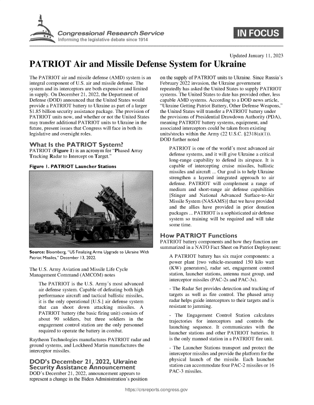 handle is hein.crs/govekep0001 and id is 1 raw text is: Congr ssional Research Service
Informing the legislative debate since 1914
Updated January 11, 2023
PATRIOT Air and Missile Defense System for Ukraine

The PATRIOT air and missile defense (AMD) system is an
integral component of U.S. air and missile defense. The
system and its interceptors are both expensive and limited
in supply. On December 21, 2022, the Department of
Defense (DOD) announced that the United States would
provide a PATRIOT battery to Ukraine as part of a larger
$1.85 billion security assistance package. The provision of
PATRIOT units now, and whether or not the United States
may transfer additional PATRIOT units to Ukraine in the
future, present issues that Congress will face in both its
legislative and oversight roles.
What Is the PATRIOT System?
PATRIOT (Figure 1) is an acronym for Phased Array
Tracking Radar to Intercept on Target.
Figure 1. PATRIOT Launcher Stations

Source: Bloomberg, US Finalizing Arms Upgrade to Ukraine With
Patriot Missiles, December 13, 2022.
The U.S. Army Aviation and Missile Life Cycle
Management Command (AMCOM) notes
The PATRIOT is the U.S. Army's most advanced
air defense system. Capable of defeating both high
performance aircraft and tactical ballistic missiles,
it is the only operational [U.S.] air defense system
that can  shoot down    attacking  missiles. A
PATRIOT battery (the basic firing unit) consists of
about 90 soldiers, but three soldiers in the
engagement control station are the only personnel
required to operate the battery in combat.
Raytheon Technologies manufactures PATRIOT radar and
ground systems, and Lockheed Martin manufactures the
interceptor missiles.
DOD's December 21, 2022, Ukraine
Security Assistance Announcement
DOD's December 21, 2022, announcement appears to
represent a change in the Biden Administration's position

on the supply of PATRIOT units to Ukraine. Since Russia's
February 2022 invasion, the Ukraine government
repeatedly has asked the United States to supply PATRIOT
systems. The United States to date has provided other, less
capable AMD systems. According to a DOD news article,
Ukraine Getting Patriot Battery, Other Defense Weapons,
the United States will transfer a PATRIOT battery under
the provisions of Presidential Drawdown Authority (PDA),
meaning PATRIOT battery systems, equipment, and
associated interceptors could be taken from existing
units/stocks within the Army (22 U.S.C. §2318(a)(1)).
DOD further noted
PATRIOT is one of the world's most advanced air
defense systems, and it will give Ukraine a critical
long-range capability to defend its airspace. It is
capable of intercepting cruise missiles, ballistic
missiles and aircraft ... Our goal is to help Ukraine
strengthen a layered integrated approach to air
defense. PATRIOT will complement a range of
medium and short-range air defense capabilities
[Stinger and National Advanced Surface-to-Air
Missile System (NASAMS)] that we have provided
and the allies have provided in prior donation
packages ... PATRIOT is a sophisticated air defense
system so training will be required and will take
some time.
How PATRIOT Functions
PATRIOT battery components and how they function are
summarized in a NATO Fact Sheet on Patriot Deployment:
A PATRIOT battery has six major components: a
power plant [two vehicle-mounted 150 kilo watt
(KW) generators], radar set, engagement control
station, launcher stations, antenna mast group, and
interceptor missiles (PAC-2s and PAC-3s).
- The Radar Set provides detection and tracking of
targets as well as fire control. The phased array
radar helps guide interceptors to their targets and is
resistant to jamming.
- The Engagement Control Station calculates
trajectories for interceptors and controls the
launching sequence. It communicates with the
launcher stations and other PATRIOT batteries. It
is the only manned station in a PATRIOT fire unit.
- The Launcher Stations transport and protect the
interceptor missiles and provide the platform for the
physical launch of the missile. Each launcher
station can accommodate four PAC-2 missiles or 16
PAC-3 missiles.

https://crsreport.congress.go


