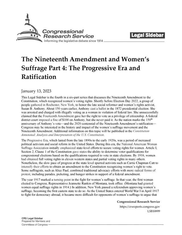 handle is hein.crs/govekfp0001 and id is 1 raw text is: Congressional                                            ______
Research Service
The Nineteenth Amendment and Women's
Suffrage Part 4: The Progressive Era and
Ratification
January 13, 2023
This Legal Sidebar is the fourth in a six-part series that discusses the Nineteenth Amendment to the
Constitution, which recognized women's voting rights. Shortly before Election Day 2022, a group of
people gathered in Rochester, New York, to honor the late social reformer and women's rights activist,
Susan B. Anthony. About 150 years earlier, Anthony cast a ballot in the 1872 presidential election. She
was arrested and charged with illegally voting as a woman in violation of federal law. She unsuccessfully
claimed that the Fourteenth Amendment gave her the right to vote as a privilege of citizenship. A federal
district court imposed a fine of $100 on Anthony, but she never paid it. As the nation marks the 150th
anniversary of Anthony's vote-and the 2020 centennial of the Nineteenth Amendment's ratification-
Congress may be interested in the history and impact of the women's suffrage movement and the
Nineteenth Amendment. Additional information on this topic will be published in the Constitution
Annotated: Analysis and Interpretation of the US Constitution.
The Progressive Era, which lasted from the late 1890s to the early 1920s, was a period of increased
political activism and social reform in the United States. During this era, the National American Woman
Suffrage Association initially emphasized state-level efforts to secure voting rights for women. Article I,
Section 2, Clause 1 of the Constitution gave states the ability to determine voter qualifications for
congressional elections based on the qualifications required to vote in state elections. By 1916, women
had obtained full voting rights in eleven western states and partial voting rights in many others.
Nonetheless, the slow pace of progress at the state level spurred activists such as Carrie Chapman Catt to
intensify their efforts to obtain an amendment to the Constitution recognizing women's right to vote.
Some suffragists, such as Alice Paul, combined traditional advocacy efforts with more radical forms of
protest, including parades, picketing, and hunger strikes in support of a federal amendment.
The year 1917 marked a turning point in the fight for women's suffrage. In that year, the first woman
elected to Congress, Representative Jeannette Rankin of Montana, took office. (Montana had granted
women equal suffrage rights in 1914.) In addition, New York passed a referendum approving women's
suffrage, becoming the first eastern state to do so. As the United States entered World War I in April 1917
to fight for democracy abroad, it became more difficult for opponents of women's suffrage to argue that
Congressional Research Service
https://crsreports.congress.gov
LSB10899
CRS Legal Sidebar
Prepared for Members and
Committees of Congress


