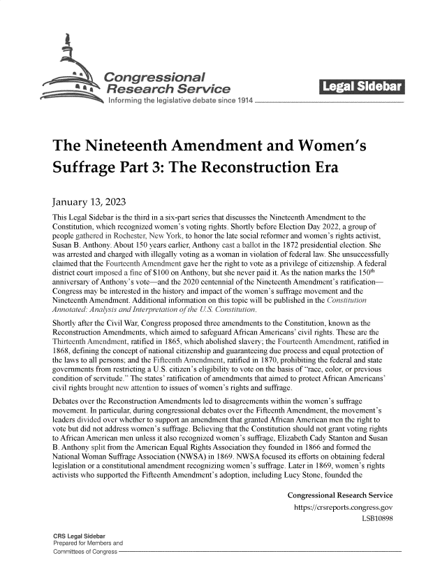 handle is hein.crs/govekfq0001 and id is 1 raw text is: \Congressional_______
Ra4esearch Service
The Nineteenth Amendment and Women's
Suffrage Part 3: The Reconstruction Era
January 13, 2023
This Legal Sidebar is the third in a six-part series that discusses the Nineteenth Amendment to the
Constitution, which recognized women's voting rights. Shortly before Election Day 2022, a group of
people gathered in Rochester, New York, to honor the late social reformer and women's rights activist,
Susan B. Anthony. About 150 years earlier, Anthony cast a ballot in the 1872 presidential election. She
was arrested and charged with illegally voting as a woman in violation of federal law. She unsuccessfully
claimed that the Fourteenth Amendment gave her the right to vote as a privilege of citizenship. A federal
district court imposed a fine of $100 on Anthony, but she never paid it. As the nation marks the 150th
anniversary of Anthony's vote-and the 2020 centennial of the Nineteenth Amendment's ratification-
Congress may be interested in the history and impact of the women's suffrage movement and the
Nineteenth Amendment. Additional information on this topic will be published in the Constitution
Annotated: Analysis and Interpretation of the U.S Constitution.
Shortly after the Civil War, Congress proposed three amendments to the Constitution, known as the
Reconstruction Amendments, which aimed to safeguard African Americans' civil rights. These are the
Thirteenth Amendment, ratified in 1865, which abolished slavery; the Fourteenth Amendment, ratified in
1868, defining the concept of national citizenship and guaranteeing due process and equal protection of
the laws to all persons; and the Fifteenth Amendment, ratified in 1870, prohibiting the federal and state
governments from restricting a U.S. citizen's eligibility to vote on the basis of race, color, or previous
condition of servitude. The states' ratification of amendments that aimed to protect African Americans'
civil rights brought new attention to issues of women's rights and suffrage.
Debates over the Reconstruction Amendments led to disagreements within the women's suffrage
movement. In particular, during congressional debates over the Fifteenth Amendment, the movement's
leaders divided over whether to support an amendment that granted African American men the right to
vote but did not address women's suffrage. Believing that the Constitution should not grant voting rights
to African American men unless it also recognized women's suffrage, Elizabeth Cady Stanton and Susan
B. Anthony split from the American Equal Rights Association they founded in 1866 and formed the
National Woman Suffrage Association (NWSA) in 1869. NWSA focused its efforts on obtaining federal
legislation or a constitutional amendment recognizing women's suffrage. Later in 1869, women's rights
activists who supported the Fifteenth Amendment's adoption, including Lucy Stone, founded the
Congressional Research Service
https://crsreports.congress.gov
LSB10898
CRS Legal Sidebar
Prepared for Members and
Committees of Congress


