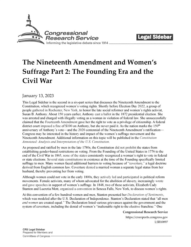 handle is hein.crs/govekfr0001 and id is 1 raw text is: Congressional_______
Research Service
The Nineteenth Amendment and Women's
Suffrage Part 2: The Founding Era and the
Civil War
January 13, 2023
This Legal Sidebar is the second in a six-part series that discusses the Nineteenth Amendment to the
Constitution, which recognized women's voting rights. Shortly before Election Day 2022, a group of
people gathered in Rochester, New York, to honor the late social reformer and women's rights activist,
Susan B. Anthony. About 150 years earlier, Anthony cast a ballot in the 1872 presidential election. She
was arrested and charged with illegally voting as a woman in violation of federal law. She unsuccessfully
claimed that the Fourteenth Amendment gave her the right to vote as a privilege of citizenship. A federal
district court imposed a fine of $100 on Anthony, but she never paid it. As the nation marks the 150th
anniversary of Anthony's vote-and the 2020 centennial of the Nineteenth Amendment's ratification-
Congress may be interested in the history and impact of the women's suffrage movement and the
Nineteenth Amendment. Additional information on this topic will be published in the Constitution
Annotated: Analysis and Interpretation of the US Constitution.
As proposed and ratified by men in the late 1780s, the Constitution did not prohibit the states from
establishing gender-based restrictions on voting. From the Founding of the United States in 1776 to the
end of the Civil War in 1865, none of the states consistently recognized a woman's right to vote in federal
or state elections. Several state constitutions in existence at the time of the Founding specifically limited
suffrage to men. Many women faced additional barriers to voting because of coverture, a legal doctrine
derived from English common law. Coverture denied a married woman a separate legal status from her
husband, thereby preventing her from voting.
Although women could not vote in the early 1800s, they actively led and participated in political reform
movements. Female activists, many of whom advocated for the abolition of slavery, increasingly wrote
and gave speeches in support of women's suffrage. In 1848, two of these activists, Elizabeth Cady
Stanton and Lucretia Mott, organized a convention in Seneca Falls, New York, to discuss women's rights.
At this convention of a few hundred women and men, Stanton presented her Declaration of Sentiments,
which was modeled after the U.S. Declaration of Independence. Stanton's Declaration stated that all men
and women are created equal. The Declaration listed various grievances against the government and the
system of coverture, including the denial of women's inalienable right to the elective franchise. One
Congressional Research Service
https://crsreports.congress.gov
LSB10897
CRS Legal Sidebar
Prepared for Members and
Committees of Congress


