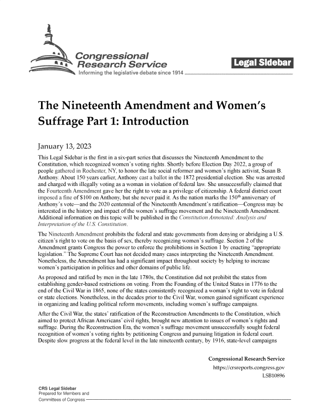 handle is hein.crs/govekfs0001 and id is 1 raw text is: Con gressionaI
~ Research Service
The Nineteenth Amendment and Women's
Suffrage Part 1: Introduction
January 13, 2023
This Legal Sidebar is the first in a six-part series that discusses the Nineteenth Amendment to the
Constitution, which recognized women's voting rights. Shortly before Election Day 2022, a group of
people gathered in Rochester, NY, to honor the late social reformer and women's rights activist, Susan B.
Anthony. About 150 years earlier, Anthony cast a ballot in the 1872 presidential election. She was arrested
and charged with illegally voting as a woman in violation of federal law. She unsuccessfully claimed that
the Fourteenth Amendment gave her the right to vote as a privilege of citizenship. A federal district court
imposed a fine of $100 on Anthony, but she never paid it. As the nation marks the 150th anniversary of
Anthony's vote-and the 2020 centennial of the Nineteenth Amendment's ratification-Congress may be
interested in the history and impact of the women's suffrage movement and the Nineteenth Amendment.
Additional information on this topic will be published in the Constitution Annotated: Analysis and
Interpretation of the US. Constitution.
The Nineteenth Amendment prohibits the federal and state governments from denying or abridging a U.S.
citizen's right to vote on the basis of sex, thereby recognizing women's suffrage. Section 2 of the
Amendment grants Congress the power to enforce the prohibitions in Section 1 by enacting appropriate
legislation. The Supreme Court has not decided many cases interpreting the Nineteenth Amendment.
Nonetheless, the Amendment has had a significant impact throughout society by helping to increase
women's participation in politics and other domains of public life.
As proposed and ratified by men in the late 1780s, the Constitution did not prohibit the states from
establishing gender-based restrictions on voting. From the Founding of the United States in 1776 to the
end of the Civil War in 1865, none of the states consistently recognized a woman's right to vote in federal
or state elections. Nonetheless, in the decades prior to the Civil War, women gained significant experience
in organizing and leading political reform movements, including women's suffrage campaigns.
After the Civil War, the states' ratification of the Reconstruction Amendments to the Constitution, which
aimed to protect African Americans' civil rights, brought new attention to issues of women's rights and
suffrage. During the Reconstruction Era, the women's suffrage movement unsuccessfully sought federal
recognition of women's voting rights by petitioning Congress and pursuing litigation in federal court.
Despite slow progress at the federal level in the late nineteenth century, by 1916, state-level campaigns
Congressional Research Service
https://crsreports.congress.gov
LSB10896
CRS Legal Sidebar
Prepared for Members and
Committees of Congress


