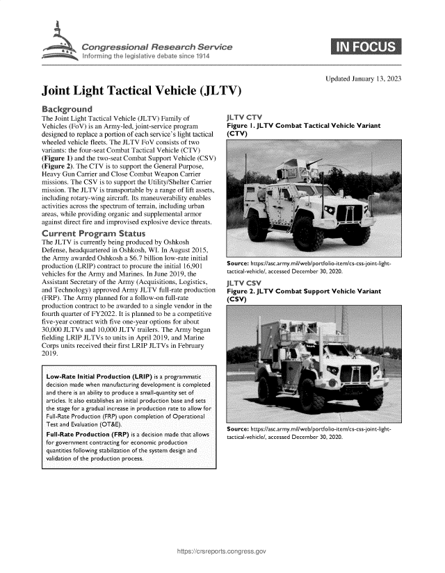 handle is hein.crs/govekga0001 and id is 1 raw text is: r       Congressional Research Service
hnferming the legislative debat since 1914

Updated January 13, 2023

Joint Light Tactical Vehicle (JLTV)

Background
The Joint Light Tactical Vehicle (JLTV) Family of
Vehicles (FoV) is an Army-led, joint-service program
designed to replace a portion of each service's light tactical
wheeled vehicle fleets. The JLTV FoV consists of two
variants: the four-seat Combat Tactical Vehicle (CTV)
(Figure 1) and the two-seat Combat Support Vehicle (CSV)
(Figure 2). The CTV is to support the General Purpose,
Heavy Gun Carrier and Close Combat Weapon Carrier
missions. The CSV is to support the Utility/Shelter Carrier
mission. The JLTV is transportable by a range of lift assets,
including rotary-wing aircraft. Its maneuverability enables
activities across the spectrum of terrain, including urban
areas, while providing organic and supplemental armor
against direct fire and improvised explosive device threats.
Current Program         Status
The JLTV is currently being produced by Oshkosh
Defense, headquartered in Oshkosh, WI. In August 2015,
the Army awarded Oshkosh a $6.7 billion low-rate initial
production (LRIP) contract to procure the initial 16,901
vehicles for the Army and Marines. In June 2019, the
Assistant Secretary of the Army (Acquisitions, Logistics,
and Technology) approved Army JLTV full-rate production
(FRP). The Army planned for a follow-on full-rate
production contract to be awarded to a single vendor in the
fourth quarter of FY2022. It is planned to be a competitive
five-year contract with five one-year options for about
30,000 JLTVs and 10,000 JLTV trailers. The Army began
fielding LRIP JLTVs to units in April 2019, and Marine
Corps units received their first LRIP JLTVs in February
2019.
Low-Rate Initial Production (LRIP) is a programmatic
decision made when manufacturing development is completed
and there is an ability to produce a small-quantity set of
articles. It also establishes an initial production base and sets
the stage for a gradual increase in production rate to allow for
Full-Rate Production (FRP) upon completion of Operational
Test and Evaluation (OT&E).
Full-Rate Production (FRP) is a decision made that allows
for government contracting for economic production
quantities following stabilization of the system design and
validation of the production process.

JLTV CTV
Figure I. JLTV Combat Tactical Vehicle Variant
(CTV)

Source: https://asc.army.mil/web/portfolio-item/cs-css-joint-light-
tactical-vehicle/, accessed December 30, 2020.
JLTV CSV
Figure 2. JLTV Combat Support Vehicle Variant
(CSV)

Source: https://asc.army.mil/web/portfolio-item/cs-css-joint-light-
tactical-vehicle/, accessed December 30, 2020.


