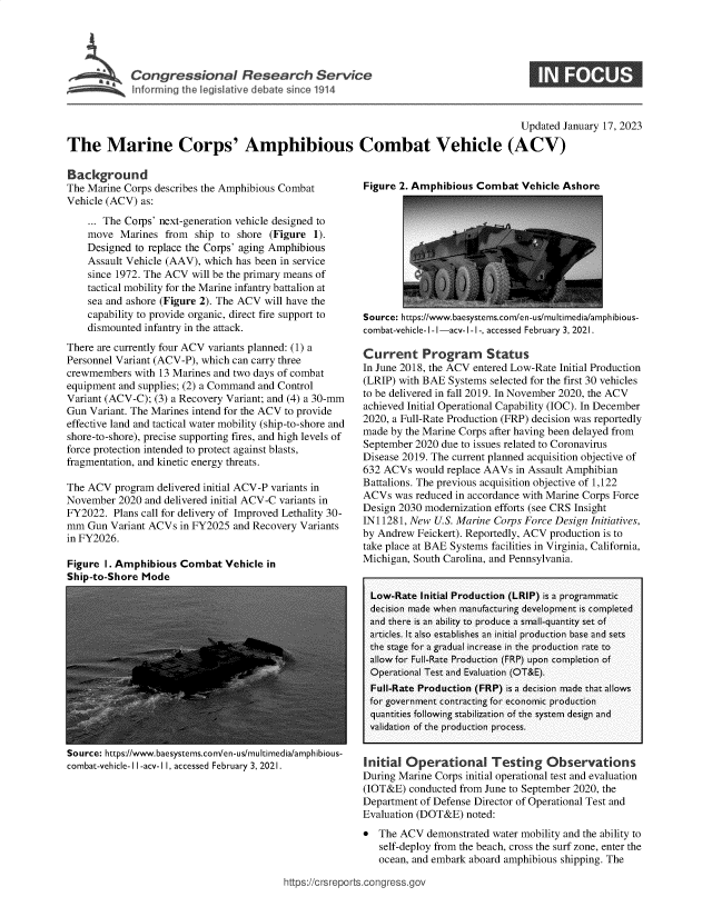 handle is hein.crs/govekgp0001 and id is 1 raw text is: i Congressional Research Servte
Infornming the I egislative debate sirnce 1914

Updated January 17, 2023
The Marine Corps' Amphibious Combat Vehicle (ACV)

Background
The Marine Corps describes the Amphibious Combat
Vehicle (ACV) as:
... The Corps' next-generation vehicle designed to
move Marines from ship to shore (Figure 1).
Designed to replace the Corps' aging Amphibious
Assault Vehicle (AAV), which has been in service
since 1972. The ACV will be the primary means of
tactical mobility for the Marine infantry battalion at
sea and ashore (Figure 2). The ACV will have the
capability to provide organic, direct fire support to
dismounted infantry in the attack.
There are currently four ACV variants planned: (1) a
Personnel Variant (ACV-P), which can carry three
crewmembers with 13 Marines and two days of combat
equipment and supplies; (2) a Command and Control
Variant (ACV-C); (3) a Recovery Variant; and (4) a 30-mm
Gun Variant. The Marines intend for the ACV to provide
effective land and tactical water mobility (ship-to-shore and
shore-to-shore), precise supporting fires, and high levels of
force protection intended to protect against blasts,
fragmentation, and kinetic energy threats.
The ACV program delivered initial ACV-P variants in
November 2020 and delivered initial ACV-C variants in
FY2022. Plans call for delivery of Improved Lethality 30-
mm Gun Variant ACVs in FY2025 and Recovery Variants
in FY2026.

Figure 1. Amphibious Combat Vehicle in
Ship-to-Shore Mode

Source: https://www.baesystems.com/en-us/multimedia/amphibious-
combat-vehicle-I I-acv-1 I, accessed February 3, 2021.

Figure 2. Amphibious Combat Vehicle Ashore

Source: https://www.baesystems.com/en-us/multimedia/amphibious-
combat-vehicle- l- I -acv- I -1-, accessed February 3, 2021.
Current Program Status
In June 2018, the ACV entered Low-Rate Initial Production
(LRIP) with BAE Systems selected for the first 30 vehicles
to be delivered in fall 2019. In November 2020, the ACV
achieved Initial Operational Capability (IOC). In December
2020, a Full-Rate Production (FRP) decision was reportedly
made by the Marine Corps after having been delayed from
September 2020 due to issues related to Coronavirus
Disease 2019. The current planned acquisition objective of
632 ACVs would replace AAVs in Assault Amphibian
Battalions. The previous acquisition objective of 1,122
ACVs was reduced in accordance with Marine Corps Force
Design 2030 modernization efforts (see CRS Insight
IN11281, New U.S. Marine Corps Force Design Initiatives,
by Andrew Feickert). Reportedly, ACV production is to
take place at BAE Systems facilities in Virginia, California,
Michigan, South Carolina, and Pennsylvania.
Low-Rate Initial Production (LRIP) is a programmatic
decision made when manufacturing development is completed
and there is an ability to produce a small-quantity set of
articles. It also establishes an initial production base and sets
the stage for a gradual increase in the production rate to
allow for Full-Rate Production (FRP) upon completion of
Operational Test and Evaluation (OT&E).
Full-Rate Production (FRP) is a decision made that allows
for government contracting for economic production
quantities following stabilization of the system design and
validation of the production process.
Initial Operational Testing Observations
During Marine Corps initial operational test and evaluation
(IOT&E) conducted from June to September 2020, the
Department of Defense Director of Operational Test and
Evaluation (DOT&E) noted:
* The ACV demonstrated water mobility and the ability to
self-deploy from the beach, cross the surf zone, enter the
ocean, and embark aboard amphibious shipping. The

https://crsreports.congress.gor


