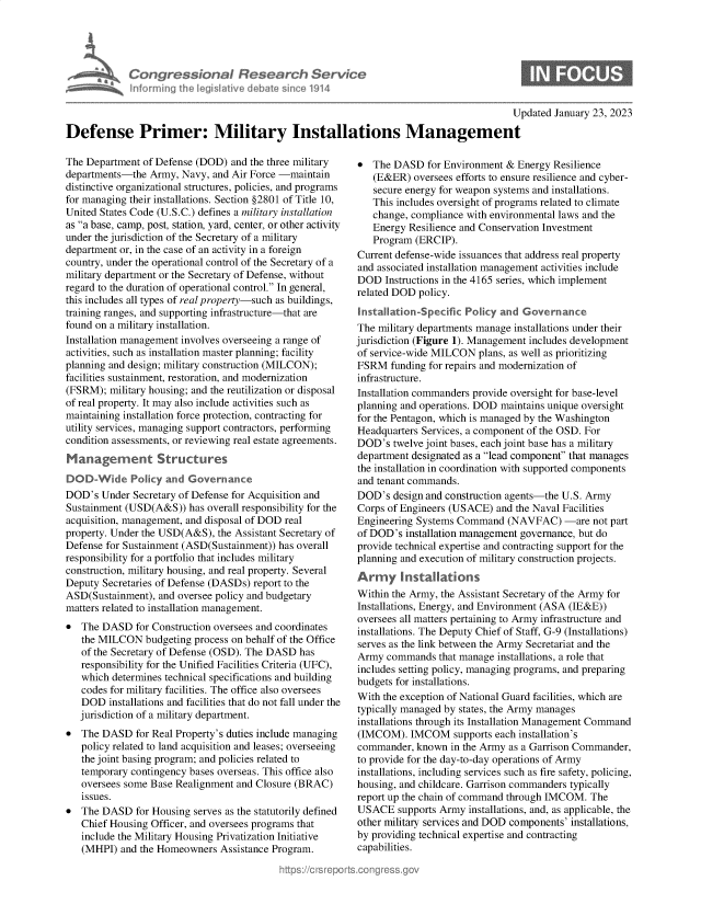 handle is hein.crs/govekhw0001 and id is 1 raw text is: Congressional Research Service
nforming the legislitive diebate since 1914
U
Defense Primer: Military Installations Management

The Department of Defense (DOD) and the three military
departments-the Army, Navy, and Air Force -maintain
distinctive organizational structures, policies, and programs
for managing their installations. Section §2801 of Title 10,
United States Code (U.S.C.) defines a military installation
as a base, camp, post, station, yard, center, or other activity
under the jurisdiction of the Secretary of a military
department or, in the case of an activity in a foreign
country, under the operational control of the Secretary of a
military department or the Secretary of Defense, without
regard to the duration of operational control. In general,
this includes all types of real property-such as buildings,
training ranges, and supporting infrastructure-that are
found on a military installation.
Installation management involves overseeing a range of
activities, such as installation master planning; facility
planning and design; military construction (MILCON);
facilities sustainment, restoration, and modernization
(FSRM); military housing; and the reutilization or disposal
of real property. It may also include activities such as
maintaining installation force protection, contracting for
utility services, managing support contractors, performing
condition assessments, or reviewing real estate agreements.
Management Structures
DOD-Wide Policy and Governance
DOD's Under Secretary of Defense for Acquisition and
Sustainment (USD(A&S)) has overall responsibility for the
acquisition, management, and disposal of DOD real
property. Under the USD(A&S), the Assistant Secretary of
Defense for Sustainment (ASD(Sustainment)) has overall
responsibility for a portfolio that includes military
construction, military housing, and real property. Several
Deputy Secretaries of Defense (DASDs) report to the
ASD(Sustainment), and oversee policy and budgetary
matters related to installation management.
* The DASD for Construction oversees and coordinates
the MILCON budgeting process on behalf of the Office
of the Secretary of Defense (OSD). The DASD has
responsibility for the Unified Facilities Criteria (UFC),
which determines technical specifications and building
codes for military facilities. The office also oversees
DOD installations and facilities that do not fall under the
jurisdiction of a military department.
* The DASD for Real Property's duties include managing
policy related to land acquisition and leases; overseeing
the joint basing program; and policies related to
temporary contingency bases overseas. This office also
oversees some Base Realignment and Closure (BRAC)
issues.
* The DASD for Housing serves as the statutorily defined
Chief Housing Officer, and oversees programs that
include the Military Housing Privatization Initiative
(MHPI) and the Homeowners Assistance Program.

* The DASD for Environment & Energy Resilience
(E&ER) oversees efforts to ensure resilience and cyber-
secure energy for weapon systems and installations.
This includes oversight of programs related to climate
change, compliance with environmental laws and the
Energy Resilience and Conservation Investment
Program (ERCIP).
Current defense-wide issuances that address real property
and associated installation management activities include
DOD Instructions in the 4165 series, which implement
related DOD policy.

tion.

Policy and Governance

The military departments manage installations under their
jurisdiction (Figure 1). Management includes development
of service-wide MILCON plans, as well as prioritizing
FSRM funding for repairs and modernization of
infrastructure.
Installation commanders provide oversight for base-level
planning and operations. DOD maintains unique oversight
for the Pentagon, which is managed by the Washington
Headquarters Services, a component of the OSD. For
DOD's twelve joint bases, each joint base has a military
department designated as a lead component that manages
the installation in coordination with supported components
and tenant commands.
DOD's design and construction agents-the U.S. Army
Corps of Engineers (USACE) and the Naval Facilities
Engineering Systems Command (NAVFAC) -are not part
of DOD's installation management governance, but do
provide technical expertise and contracting support for the
planning and execution of military construction projects.
Army Installations
Within the Army, the Assistant Secretary of the Army for
Installations, Energy, and Environment (ASA (IE&E))
oversees all matters pertaining to Army infrastructure and
installations. The Deputy Chief of Staff, G-9 (Installations)
serves as the link between the Army Secretariat and the
Army commands that manage installations, a role that
includes setting policy, managing programs, and preparing
budgets for installations.
With the exception of National Guard facilities, which are
typically managed by states, the Army manages
installations through its Installation Management Command
(IMCOM). IMCOM supports each installation's
commander, known in the Army as a Garrison Commander,
to provide for the day-to-day operations of Army
installations, including services such as fire safety, policing,
housing, and childcare. Garrison commanders typically
report up the chain of command through IMCOM. The
USACE supports Army installations, and, as applicable, the
other military services and DOD components' installations,
by providing technical expertise and contracting
capabilities.

pdated January 23, 2023


