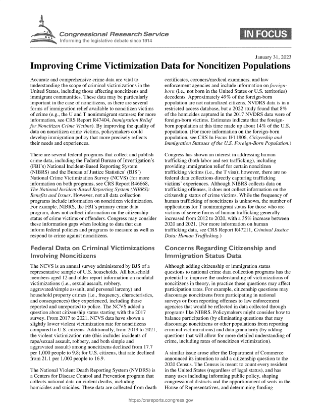 handle is hein.crs/govekkm0001 and id is 1 raw text is: Congressional Research Service
nforming the legislitive debate since 1914

0

January 31, 2023
Improving Crime Victimization Data for Noncitizen Populations

Accurate and comprehensive crime data are vital to
understanding the scope of criminal victimizations in the
United States, including those affecting noncitizens and
immigrant communities. These data may be particularly
important in the case of noncitizens, as there are several
forms of immigration relief available to noncitizen victims
of crime (e.g., the U and T nonimmigrant statuses; for more
information, see CRS Report R47404, Immigration Relief
for Noncitizen Crime Victims). By improving the quality of
data on noncitizen crime victims, policymakers could
develop immigration policy that more precisely reflects
their needs and experiences.
There are several federal programs that collect and publish
crime data, including the Federal Bureau of Investigation's
(FBI's) National Incident-Based Reporting System
(NIBRS) and the Bureau of Justice Statistics' (BJS')
National Crime Victimization Survey (NCVS) (for more
information on both programs, see CRS Report R46668,
The National Incident-Based Reporting System (NIBRS):
Benefits and Issues. However, not all data collection
programs include information on noncitizen victimization.
For example, NIBRS, the FBI's primary crime data
program, does not collect information on the citizenship
status of crime victims or offenders. Congress may consider
these information gaps when looking to data that can
inform federal policies and programs to measure as well as
respond to crime against noncitizens.
Federal Data on Criminal Victimizations
Involving Noncitizens
The NCVS is an annual survey administered by BJS of a
representative sample of U.S. households. All household
members aged 12 and older report information on nonfatal
victimizations (i.e., sexual assault, robbery,
aggravated/simple assault, and personal larceny) and
household property crimes (i.e., frequency, characteristics,
and consequences) they experienced, including those
reported and unreported to police. The NCVS added a
question about citizenship status starting with the 2017
survey. From 2017 to 2021, NCVS data have shown a
slightly lower violent victimization rate for noncitizens
compared to U.S. citizens. Additionally, from 2019 to 2021,
the violent victimization rate (this includes incidents of
rape/sexual assault, robbery, and both simple and
aggravated assault) among noncitizens declined from 17.7
per 1,000 people to 9.8; for U.S. citizens, that rate declined
from 21.1 per 1,000 people to 16.9.
The National Violent Death Reporting System (NVDRS) is
a Centers for Disease Control and Prevention program that
collects national data on violent deaths, including
homicides and suicides. These data are collected from death

certificates, coroners/medical examiners, and law
enforcement agencies and include information on foreign-
born (i.e., not born in the United States or U.S. territories)
decedents. Approximately 49% of the foreign-born
population are not naturalized citizens. NVDRS data is in a
restricted access database, but a 2022 study found that 8%
of the homicides captured in the 2017 NVDRS data were of
foreign-born victims. Estimates indicate that the foreign-
born population at this time made up about 14% of the U.S.
population. (For more information on the foreign-born
population, see CRS In Focus IF11806, Citizenship and
Immigration Statuses of the U.S. Foreign-Born Population.)
Congress has shown an interest in addressing human
trafficking (both labor and sex trafficking), including
providing immigration relief for certain noncitizen
trafficking victims (i.e., the T visa); however, there are no
federal data collections directly capturing trafficking
victims' experiences. Although NIBRS collects data on
trafficking offenses, it does not collect information on the
citizenship status of crime victims. While the frequency of
human trafficking of noncitizens is unknown, the number of
applications for T nonimmigrant status for those who are
victims of severe forms of human trafficking generally
increased from 2012 to 2020, with a 35% increase between
2020 and 2021. (For more information on human
trafficking data, see CRS Report R47211, Criminal Justice
Data: Human Trafficking.)
Concerns Regarding Citizenship and
Immigration Status Data
Although adding citizenship or immigration status
questions to national crime data collection programs has the
potential to improve the understanding of victimizations of
noncitizens in theory, in practice these questions may affect
participation rates. For example, citizenship questions may
discourage noncitizens from participating in national
surveys or from reporting offenses to law enforcement
agencies that would be reflected in data collected through
programs like NIBRS. Policymakers might consider how to
balance participation (by eliminating questions that may
discourage noncitizens or other populations from reporting
criminal victimizations) and data granularity (by adding
questions that will allow for more detailed understanding of
crime, including rates of noncitizen victimization).
A similar issue arose after the Department of Commerce
announced its intention to add a citizenship question to the
2020 Census. The Census is meant to count every resident
in the United States (regardless of legal status), and has
many uses including informing public policy, shaping
congressional districts and the apportionment of seats in the
House of Representatives, and determining funding


