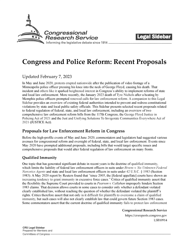 handle is hein.crs/govekmh0001 and id is 1 raw text is: Congressional
aResearch Service
Congress and Police Reform: Recent Proposals
Updated February 7, 2023
In May and June 2020, protests erupted nationwide after the publication of video footage of a
Minneapolis police officer pressing his knee into the neck of George Floyd, causing his death. That
incident and others like it sparked heightened interest in Congress's ability to implement reforms of state
and local law enforcement. More recently, the January 2023 death of Tyre Nichols after a beating by
Memphis police officers prompted renewed calls for law enforcement reform. A companion to this Legal
Sidebar provides an overview of existing federal authorities intended to prevent and redress constitutional
violations by state and local public safety officials. This Sidebar presents selected recent proposals related
to federal regulation of federal, state, and local law enforcement, including an overview of two
comprehensive law enforcement reform bills from the 117th Congress, the George Floyd Justice in
Policing Act of 2021 and the Just and Unifying Solutions To Invigorate Communities Everywhere Act of
2021 (JUSTICE Act).
Proposals for Law Enforcement Reform in Congress
Before the high-profile events of May and June 2020, commentators and legislators had suggested various
avenues for congressional reform and oversight of federal, state, and local law enforcement. Events since
May 2020 have prompted additional proposals, including bills that would target specific issues and
comprehensive proposals that would alter federal regulation of law enforcement on many fronts.
Qualified Immunity
One topic that has generated significant debate in recent years is the doctrine of qualified immunity,
which limits the liability of federal law enforcement officers in suits under Bivens v. Six Unknown Federal
Narcotics Agents and state and local law enforcement officers in suits under 42 U.S.C. § 1983 (Section
1983). A May 2020 report by Reuters found that since 2005, the [federal appellate] courts have shown an
increasing tendency to grant immunity in excessive force cases. Critics of qualified immunity assert that
the flexibility the Supreme Court provided to courts in Pearson v. Callahan improperly hinders Section
1983 claims. That decision allows courts in some cases to consider only whether a defendant violated
clearly established law, without reaching the question of whether the defendant violated the plaintiff's
rights. Critics therefore assert that not only is it difficult for plaintiffs to overcome a claim of qualified
immunity, but such cases will also not clearly establish law that could govern future Section 1983 cases.
Some commentators assert that the current doctrine of qualified immunity fails to protect law enforcement
Congressional Research Service
https://crsreports.congress.gov
LSB10914
CRS Legal Sidebar
Prepared for Members and
Committees of Congress


