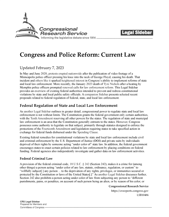 handle is hein.crs/govekmo0001 and id is 1 raw text is: Congressional                                            ______
SaResearch Service
Congress and Police Reform: Current Law
Updated February 7, 2023
In May and June 2020, protests erupted nationwide after the publication of video footage of a
Minneapolis police officer pressing his knee into the neck of George Floyd, causing his death. That
incident and others like it sparked heightened interest in Congress's ability to implement reforms of state
and local law enforcement. More recently, the January 2023 death of Tyre Nichols after a beating by
Memphis police officers prompted renewed calls for law enforcement reform. This Legal Sidebar
provides an overview of existing federal authorities intended to prevent and redress constitutional
violations by state and local public safety officials. A companion Sidebar presents selected recent
proposals related to federal regulation of federal, state, and local law enforcement.
Federal Regulation of State and Local Law Enforcement
As another Legal Sidebar outlines in greater detail, congressional power to regulate state and local law
enforcement is not without limits. The Constitution grants the federal government only certain authorities,
with the Tenth Amendment reserving all other powers for the states. The regulation of state and municipal
law enforcement is an area that the Constitution generally entrusts to the states. However, Congress
possesses some authority to legislate on that subject, primarily through statutes designed to enforce the
protections of the Fourteenth Amendment and legislation requiring states to take specified action in
exchange for federal funds disbursed under the Spending Clause.
Existing federal remedies for constitutional violations by state and local law enforcement include civil
and criminal enforcement by the U.S. Department of Justice (DOJ) and private suits by individuals
deprived of their rights by someone acting under color of' state law. In addition, the federal government
encourages states to enact certain policies related to law enforcement by placing conditions on federal
funding. Federal agencies also independently investigate and gather data on law enforcement activities.
Federal Criminal Law
A provision of the federal criminal code, 18 U.S.C. § 242 (Section 242), makes it a crime for (among
other things) a person acting under color of any law, statute, ordinance, regulation, or custom to
willfully subject[ ] any person ... to the deprivation of any rights, privileges, or immunities secured or
protected by the Constitution or laws of the United States[.] As another Legal Sidebar discusses further,
Section 242 also prohibits a person acting under color of law from subjecting any person to different
punishments, pains, or penalties, on account of such person being an alien, or by reason of his color, or
Congressional Research Service
https://crsreports.congress.gov
LSB10486
CRS Legal Sidebar
Prepared for Members and
Committees of Congress


