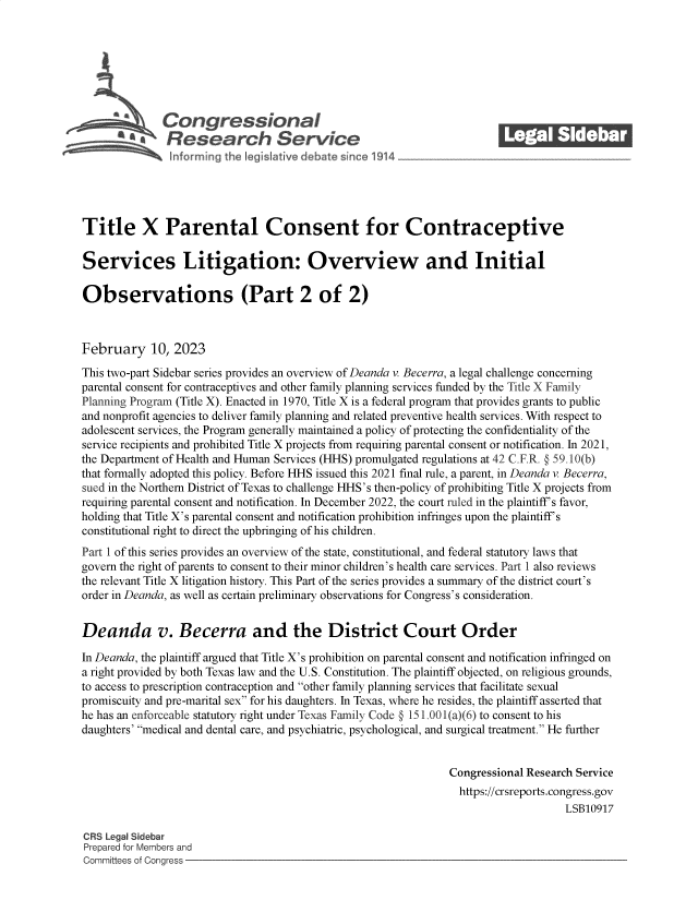 handle is hein.crs/goveknu0001 and id is 1 raw text is: Congressional                                             ______
~ Research Service
Title X Parental Consent for Contraceptive
Services Litigation: Overview and Initial
Observations (Part 2 of 2)
February 10, 2023
This two-part Sidebar series provides an overview of Deanda v. Becerra, a legal challenge concerning
parental consent for contraceptives and other family planning services funded by the Title X Family
Planning Program (Title X). Enacted in 1970, Title X is a federal program that provides grants to public
and nonprofit agencies to deliver family planning and related preventive health services. With respect to
adolescent services, the Program generally maintained a policy of protecting the confidentiality of the
service recipients and prohibited Title X projects from requiring parental consent or notification. In 2021,
the Department of Health and Human Services (HHS) promulgated regulations at 42 C.F.R. § 59.10(b)
that formally adopted this policy. Before HHS issued this 2021 final rule, a parent, in Deanda v. Becerra,
sued in the Northern District of Texas to challenge HHS's then-policy of prohibiting Title X projects from
requiring parental consent and notification. In December 2022, the court ruled in the plaintiff's favor,
holding that Title X's parental consent and notification prohibition infringes upon the plaintiff's
constitutional right to direct the upbringing of his children.
Part 1 of this series provides an overview of the state, constitutional, and federal statutory laws that
govern the right of parents to consent to their minor children's health care services. Part 1 also reviews
the relevant Title X litigation history. This Part of the series provides a summary of the district court's
order in Deanda, as well as certain preliminary observations for Congress's consideration.
Deanda v. Becerra and the District Court Order
In Deanda, the plaintiff argued that Title X's prohibition on parental consent and notification infringed on
a right provided by both Texas law and the U.S. Constitution. The plaintiff objected, on religious grounds,
to access to prescription contraception and other family planning services that facilitate sexual
promiscuity and pre-marital sex for his daughters. In Texas, where he resides, the plaintiff asserted that
he has an enforceable statutory right under Texas Family Code § 151.001(a)(6) to consent to his
daughters' medical and dental care, and psychiatric, psychological, and surgical treatment. He further
Congressional Research Service
https://crsreports.congress.gov
LSB10917
CRS Legal Sidebar
Prepared for Members and
Committees of Congress


