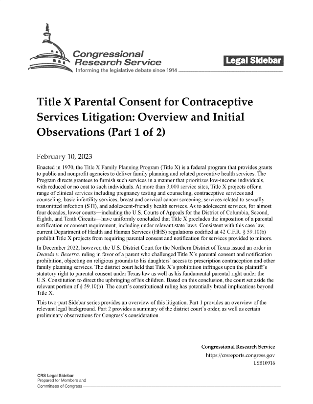 handle is hein.crs/goveknv0001 and id is 1 raw text is: Congressional_______
R a    esearch Service
Title X Parental Consent for Contraceptive
Services Litigation: Overview and Initial
Observations (Part 1 of 2)
February 10, 2023
Enacted in 1970, the Title X Family Planning Program (Title X) is a federal program that provides grants
to public and nonprofit agencies to deliver family planning and related preventive health services. The
Program directs grantees to furnish such services in a manner that prioritizes low-income individuals,
with reduced or no cost to such individuals. At more than 3,000 service sites, Title X projects offer a
range of clinical services including pregnancy testing and counseling, contraceptive services and
counseling, basic infertility services, breast and cervical cancer screening, services related to sexually
transmitted infection (STI), and adolescent-friendly health services. As to adolescent services, for almost
four decades, lower courts-including the U.S. Courts of Appeals for the District of Columbia, Second,
Eighth, and Tenth Circuits-have uniformly concluded that Title X precludes the imposition of a parental
notification or consent requirement, including under relevant state laws. Consistent with this case law,
current Department of Health and Human Services (HHS) regulations codified at 42 C.F.R. @ 59.10(b)
prohibit Title X projects from requiring parental consent and notification for services provided to minors.
In December 2022, however, the U.S. District Court for the Northern District of Texas issued an order in
Deanda v. Becerra, ruling in favor of a parent who challenged Title X's parental consent and notification
prohibition, objecting on religious grounds to his daughters' access to prescription contraception and other
family planning services. The district court held that Title X's prohibition infringes upon the plaintiff's
statutory right to parental consent under Texas law as well as his fundamental parental right under the
U.S. Constitution to direct the upbringing of his children. Based on this conclusion, the court set aside the
relevant portion of @ 59.10(b). The court's constitutional ruling has potentially broad implications beyond
Title X.
This two-part Sidebar series provides an overview of this litigation. Part 1 provides an overview of the
relevant legal background. Part 2 provides a summary of the district court's order, as well as certain
preliminary observations for Congress's consideration.
Congressional Research Service
https://crsreports.congress.gov
LSB10916
CR3 Legal Sidebar
Prepared for Members and
Committees of Conaress


