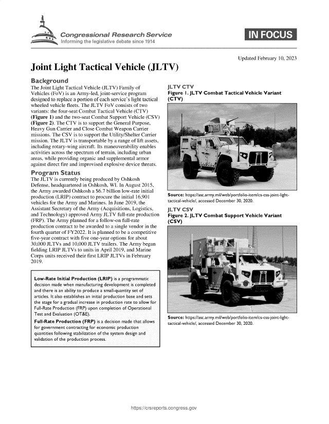 handle is hein.crs/govekoa0001 and id is 1 raw text is: Congressional Research Service
n forming the legislative deba Sinfl 01914

Updated February 10, 2023

Joint Light Tactical Vehicle (JLTV)

Background
The Joint Light Tactical Vehicle (JLTV) Family of
Vehicles (FoV) is an Army-led, joint-service program
designed to replace a portion of each service's light tactical
wheeled vehicle fleets. The JLTV FoV consists of two
variants: the four-seat Combat Tactical Vehicle (CTV)
(Figure 1) and the two-seat Combat Support Vehicle (CSV)
(Figure 2). The CTV is to support the General Purpose,
Heavy Gun Carrier and Close Combat Weapon Carrier
missions. The CSV is to support the Utility/Shelter Carrier
mission. The JLTV is transportable by a range of lift assets,
including rotary-wing aircraft. Its maneuverability enables
activities across the spectrum of terrain, including urban
areas, while providing organic and supplemental armor
against direct fire and improvised explosive device threats.
Program Status
The JLTV is currently being produced by Oshkosh
Defense, headquartered in Oshkosh, WI. In August 2015,
the Army awarded Oshkosh a $6.7 billion low-rate initial
production (LRIP) contract to procure the initial 16,901
vehicles for the Army and Marines. In June 2019, the
Assistant Secretary of the Army (Acquisitions, Logistics,
and Technology) approved Army JLTV full-rate production
(FRP). The Army planned for a follow-on full-rate
production contract to be awarded to a single vendor in the
fourth quarter of FY2022. It is planned to be a competitive
five-year contract with five one-year options for about
30,000 JLTVs and 10,000 JLTV trailers. The Army began
fielding LRIP JLTVs to units in April 2019, and Marine
Corps units received their first LRIP JLTVs in February
2019.
Low-Rate Initial Production (LRIP) is a programmatic
decision made when manufacturing development is completed
and there is an ability to produce a small-quantity set of
articles. It also establishes an initial production base and sets
the stage for a gradual increase in production rate to allow for
Full-Rate Production (FRP) upon completion of Operational
Test and Evaluation (OT&E).
Full-Rate Production (FRP) is a decision made that allows
for government contracting for economic production
quantities following stabilization of the system design and
validation of the production process.

JLTV CTV
Figure I. JLTV Combat Tactical Vehicle Variant
(CTV)

Source: https://asc.army.mil/web/portfolio-item/cs-css-joint-light-
tactical-vehicle/, accessed December 30, 2020.
JLTV CSV
Figure 2. JLTV Combat Support Vehicle Variant
(CSV)

Source: https://asc.army.mil/web/portfolio-item/cs-css-joint-light-
tactical-vehicle/, accessed December 30, 2020.


