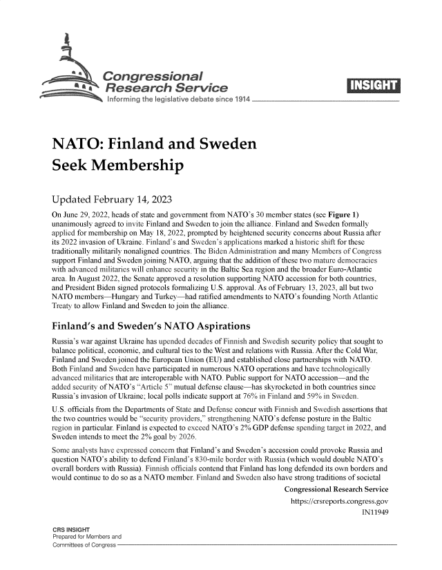 handle is hein.crs/govekpj0001 and id is 1 raw text is: bb  Congressional                                                    ____
'.Research Service
NATO: Finland and Sweden
Seek Membership
Updated February 14, 2023
On June 29, 2022, heads of state and government from NATO's 30 member states (see Figure 1)
unanimously agreed to invite Finland and Sweden to join the alliance. Finland and Sweden formally
applied for membership on May 18, 2022, prompted by heightened security concerns about Russia after
its 2022 invasion of Ukraine. Finland's and Sweden's applications marked a historic shift for these
traditionally militarily nonaligned countries. The Biden Administration and many Members of Congress
support Finland and Sweden joining NATO, arguing that the addition of these two mature democracies
with advanced militaries will enhance security in the Baltic Sea region and the broader Euro-Atlantic
area. In August 2022, the Senate approved a resolution supporting NATO accession for both countries,
and President Biden signed protocols formalizing U.S. approval. As of February 13, 2023, all but two
NATO members-Hungary and Turkey-had ratified amendments to NATO's founding North Atlantic
Treaty to allow Finland and Sweden to join the alliance.
Finland's and Sweden's NATO Aspirations
Russia's war against Ukraine has upended decades of Finnish and Swedish security policy that sought to
balance political, economic, and cultural ties to the West and relations with Russia. After the Cold War,
Finland and Sweden joined the European Union (EU) and established close partnerships with NATO.
Both Finland and Sweden have participated in numerous NATO operations and have technologically
advanced militaries that are interoperable with NATO. Public support for NATO accession-and the
added security of NATO's Article 5 mutual defense clause-has skyrocketed in both countries since
Russia's invasion of Ukraine; local polls indicate support at 76% in Finland and 59% in Sweden.
U.S. officials from the Departments of State and Defense concur with Finnish and Swedish assertions that
the two countries would be security providers, strengthening NATO's defense posture in the Baltic
region in particular. Finland is expected to exceed NATO's 2% GDP defense spending target in 2022, and
Sweden intends to meet the 2% goal by 2026.
Some analysts have expressed concern that Finland's and Sweden's accession could provoke Russia and
question NATO's ability to defend Finland's 830-mile border with Russia (which would double NATO's
overall borders with Russia). Finnish officials contend that Finland has long defended its own borders and
would continue to do so as a NATO member. Finland and Sweden also have strong traditions of societal
Congressional Research Service
https://crsreports.congress.gov
IN11949
CRS INSIGHT
Prepared for Members and
Committees of Congress


