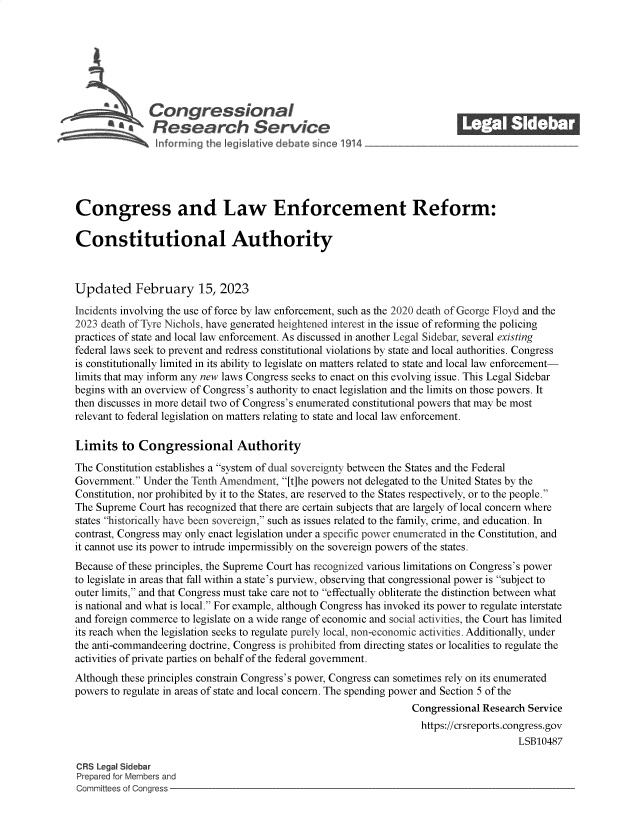 handle is hein.crs/govekpk0001 and id is 1 raw text is: \Congressional                                             ______
R aesearch Service
Congress and Law Enforcement Reform:
Constitutional Authority
Updated February 15, 2023
Incidents involving the use of force by law enforcement, such as the 2020 death of George Floyd and the
2023 death of Tyre Nichols, have generated heightened interest in the issue of reforming the policing
practices of state and local law enforcement. As discussed in another Legal Sidebar, several existing
federal laws seek to prevent and redress constitutional violations by state and local authorities. Congress
is constitutionally limited in its ability to legislate on matters related to state and local law enforcement-
limits that may inform any new laws Congress seeks to enact on this evolving issue. This Legal Sidebar
begins with an overview of Congress's authority to enact legislation and the limits on those powers. It
then discusses in more detail two of Congress's enumerated constitutional powers that may be most
relevant to federal legislation on matters relating to state and local law enforcement.
Limits to Congressional Authority
The Constitution establishes a system of dual sovereignty between the States and the Federal
Government. Under the Tenth Amendment, [t]he powers not delegated to the United States by the
Constitution, nor prohibited by it to the States, are reserved to the States respectively, or to the people.
The Supreme Court has recognized that there are certain subjects that are largely of local concern where
states historically have been sovereign, such as issues related to the family, crime, and education. In
contrast, Congress may only enact legislation under a specific power enumerated in the Constitution, and
it cannot use its power to intrude impermissibly on the sovereign powers of the states.
Because of these principles, the Supreme Court has recognized various limitations on Congress's power
to legislate in areas that fall within a state's purview, observing that congressional power is subject to
outer limits, and that Congress must take care not to effectually obliterate the distinction between what
is national and what is local. For example, although Congress has invoked its power to regulate interstate
and foreign commerce to legislate on a wide range of economic and social activities, the Court has limited
its reach when the legislation seeks to regulate purely local, non-economic activities. Additionally, under
the anti-commandeering doctrine, Congress is prohibited from directing states or localities to regulate the
activities of private parties on behalf of the federal government.
Although these principles constrain Congress's power, Congress can sometimes rely on its enumerated
powers to regulate in areas of state and local concern. The spending power and Section 5 of the
Congressional Research Service
https://crsreports.congress.gov
LSB10487
CRS Legal Sidebar
Prepared for Members and
Committees of Congress


