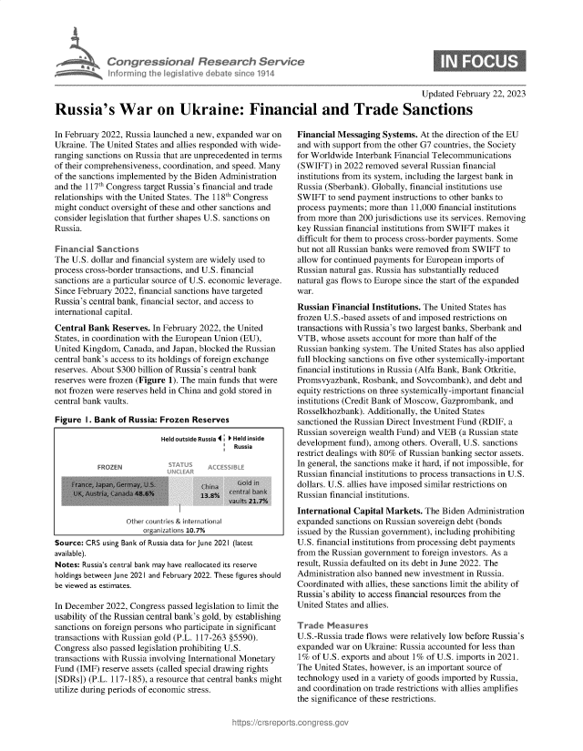 handle is hein.crs/govekqz0001 and id is 1 raw text is: 





Congr ssionol Research Serv'c<
informingi Lh leiativ   debatLsic 1914


Updated February 22, 2023


Russia's War on Ukraine: Financial and Trade Sanctions


In February 2022, Russia launched a new, expanded war on
Ukraine. The United States and allies responded with wide-
ranging sanctions on Russia that are unprecedented in terms
of their comprehensiveness, coordination, and speed. Many
of the sanctions implemented by the Biden Administration
and the 117th Congress target Russia's financial and trade
relationships with the United States. The 118th Congress
might conduct oversight of these and other sanctions and
consider legislation that further shapes U.S. sanctions on
Russia.

Financial Sanctions
The U.S. dollar and financial system are widely used to
process cross-border transactions, and U.S. financial
sanctions are a particular source of U.S. economic leverage.
Since February 2022, financial sanctions have targeted
Russia's central bank, financial sector, and access to
international capital.
Central Bank  Reserves. In February 2022, the United
States, in coordination with the European Union (EU),
United Kingdom,  Canada, and Japan, blocked the Russian
central bank's access to its holdings of foreign exchange
reserves. About $300 billion of Russia's central bank
reserves were frozen (Figure 1). The main funds that were
not frozen were reserves held in China and gold stored in
central bank vaults.

Figure  1. Bank of Russia: Frozen Reserves

                          Held outside Russia 4 * Held inside
                                            Russia

           FROZEN

                       7s Oia a
            UK, ~istia,(,and. 4;6%13.8%    r 1r n r  
                                           vt .t 21.7%

                  Other countr s & international
                      organizations 10.7%
Source: CRS using Bank of Russia data forJune 2021 (latest
available).
Notes: Russia's central bank may have reallocated its reserve
holdings between June 2021 and February 2022. These figures should
be viewed as estimates.

In December  2022, Congress passed legislation to limit the
usability of the Russian central bank's gold, by establishing
sanctions on foreign persons who participate in significant
transactions with Russian gold (P.L. 117-263 §5590).
Congress also passed legislation prohibiting U.S.
transactions with Russia involving International Monetary
Fund (IMF)  reserve assets (called special drawing rights
[SDRs]) (P.L. 117-185), a resource that central banks might
utilize during periods of economic stress.


Financial Messaging  Systems. At the direction of the EU
and with support from the other G7 countries, the Society
for Worldwide Interbank Financial Telecommunications
(SWIFT)  in 2022 removed  several Russian financial
institutions from its system, including the largest bank in
Russia (Sberbank). Globally, financial institutions use
SWIFT   to send payment instructions to other banks to
process payments; more than 11,000 financial institutions
from more  than 200 jurisdictions use its services. Removing
key Russian financial institutions from SWIFT makes it
difficult for them to process cross-border payments. Some
but not all Russian banks were removed from SWIFT to
allow for continued payments for European imports of
Russian natural gas. Russia has substantially reduced
natural gas flows to Europe since the start of the expanded
war.
Russian  Financial Institutions. The United States has
frozen U.S.-based assets of and imposed restrictions on
transactions with Russia's two largest banks, Sberbank and
VTB,  whose assets account for more than half of the
Russian banking system. The United States has also applied
full blocking sanctions on five other systemically-important
financial institutions in Russia (Alfa Bank, Bank Otkritie,
Promsvyazbank,  Rosbank, and Sovcombank),  and debt and
equity restrictions on three systemically-important financial
institutions (Credit Bank of Moscow, Gazprombank, and
Rosselkhozbank). Additionally, the United States
sanctioned the Russian Direct Investment Fund (RDIF, a
Russian sovereign wealth Fund) and VEB  (a Russian state
development  fund), among others. Overall, U.S. sanctions
restrict dealings with 80% of Russian banking sector assets.
In general, the sanctions make it hard, if not impossible, for
Russian financial institutions to process transactions in U.S.
dollars. U.S. allies have imposed similar restrictions on
Russian financial institutions.
International Capital Markets. The Biden  Administration
expanded  sanctions on Russian sovereign debt (bonds
issued by the Russian government), including prohibiting
U.S. financial institutions from processing debt payments
from the Russian government to foreign investors. As a
result, Russia defaulted on its debt in June 2022. The
Administration also banned new investment in Russia.
Coordinated with allies, these sanctions limit the ability of
Russia's ability to access financial resources from the
United States and allies.

Trade  Measures
U.S.-Russia trade flows were relatively low before Russia's
expanded  war on Ukraine: Russia accounted for less than
1%  of U.S. exports and about 1% of U.S. imports in 2021.
The United States, however, is an important source of
technology used in a variety of goods imported by Russia,
and coordination on trade restrictions with allies amplifies
the significance of these restrictions.


